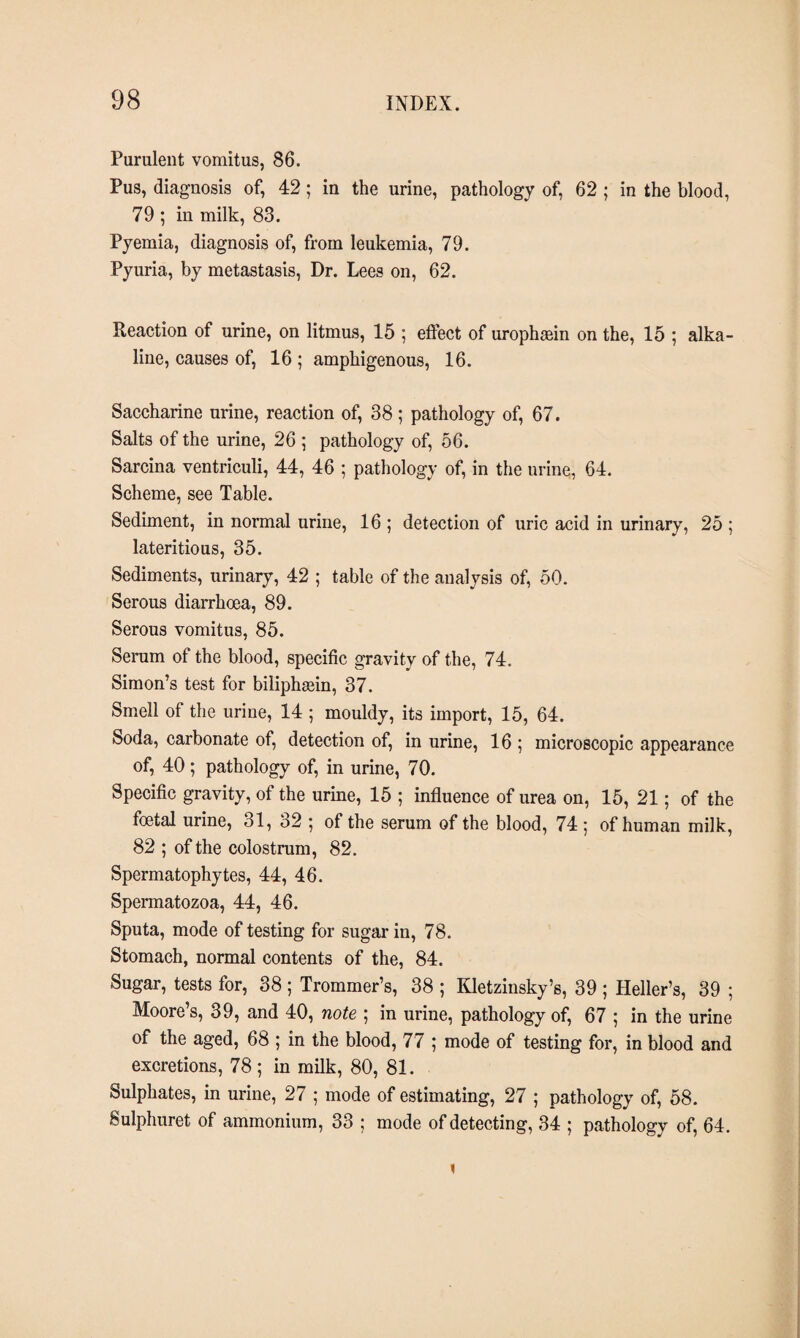 Purulent vomitus, 86. Pus, diagnosis of, 42; in the urine, pathology of, 62 ; in the blood, 79 ; in milk, 83. Pyemia, diagnosis of, from leukemia, 79. Pyuria, by metastasis, Dr. Lees on, 62. Reaction of urine, on litmus, 15 ; effect of urophæin on the, 15 ; alka¬ line, causes of, 16 ; amphigenous, 16. Saccharine urine, reaction of, 38 ; pathology of, 67. Salts of the urine, 26 ; pathology of, 56. Sarcina ventriculi, 44, 46 ; pathology of, in the urine, 64. Scheme, see Table. Sediment, in normal urine, 16 ; detection of uric acid in urinary, 25 ; lateritious, 35. Sediments, urinary, 42 ; table of the analysis of, 50. Serous diarrhoea, 89. Serous vomitus, 85. Serum of the blood, specific gravity of the, 74. Simon’s test for biliphæin, 37. Smell of the urine, 14 ; mouldy, its import, 15, 64. Soda, carbonate of, detection of, in urine, 16 ; microscopic appearance of, 40; pathology of, in urine, 70. Specific gravity, of the urine, 15 ; influence of urea on, 15, 21; of the foetal urine, 31, 32 •, of the serum of the blood, 74 ; of human milk, 82 ; of the colostrum, 82. Spermatophytes, 44, 46. Spermatozoa, 44, 46. Sputa, mode of testing for sugar in, 78. Stomach, normal contents of the, 84. Sugar, tests for, 38 ; Trommer’s, 38 ; Itletzinsky’s, 39 ; Heller’s, 39 ; Moore’s, 39, and 40, note ; in urine, pathology of, 67 ; in the urine of the aged, 68 ; in the blood, 77 ; mode of testing for, in blood and excretions, 78; in milk, 80, 81. Sulphates, in urine, 27 ; mode of estimating, 27 ; pathology of, 58. Sulphuret of ammonium, 33 ; mode of detecting, 34 ; pathology of, 64. 1