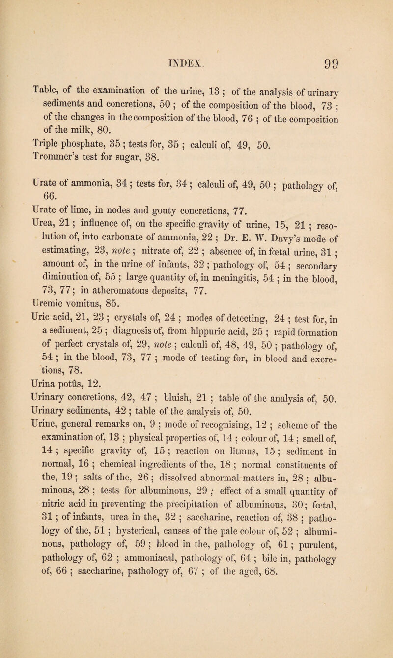Table, of the examination of the urine, 13 ; of the analysis of urinary sediments and concretions, 50 ; of the composition of the blood, 73 ; of the changes in the composition of the blood, 76 ; of the composition of the milk, 80. Triple phosphate, 35 ; tests for, 35 ; calculi of, 49, 50. Trommer’s test for sugar, 38. Urate of ammonia, 34 ; tests for, 34 ; calculi of, 49, 50 ; pathology of 66. Urate of lime, in nodes and gouty concretions, 77. Urea, 21; influence of, on the specific gravity of urine, 15, 21 ; reso¬ lution of, into carbonate of ammonia, 22 ; Dr. E. W. Davy’s mode of estimating, 23, note ; nitrate of, 22 ; absence of, in foetal urine, 31 ; amount of, in the urine of infants, 32 ; pathology of, 54 ; secondary diminution of, 55 ; large quantity of, in meningitis, 54 ; in the blood, 73, 77; in atheromatous deposits, 77. Uremic vomitus, 85. Uric acid, 21, 23 ; crystals of, 24 ; modes of detecting, 24 ; test for, in a sediment, 25 ; diagnosis of, from hippuric acid, 25 ; rapid formation of perfect crystals of, 29, note ; calculi of, 48, 49, 50 ; pathology of, 54 ; in the blood, 73, 77 ; mode of testing for, in blood and excre¬ tions, 78. Urina potus, 12. Urinary concretions, 42, 47 ; bluish, 21 ; table of the analysis of, 50. Urinary sediments, 42 ; table of the analysis of, 50. Urine, general remarks on, 9 ; mode of recognising, 12 ; scheme of the examination of, 13 ; physical properties of, 14 ; colour of, 14 ; smell of, 14 ; specific gravity of, 15 ; reaction on litmus, 15 ; sediment in normal, 16 ; chemical ingredients of the, 18 ; normal constituents of the, 19 ; salts of the, 26 ; dissolved abnormal matters in, 28 ; albu¬ minous, 28 ; tests for albuminous, 29 ; effect of a small quantity of nitric acid in preventing the precipitation of albuminous, 30; foetal, 31 ; of infants, urea in the, 32 ; saccharine, reaction of, 38 ; patho¬ logy of the, 51 ; hysterical, causes of the pale colour of, 52 ; albumi¬ nous, pathology of, 59 ; blood in the, pathology of, 61; purulent, pathology of, 62 ; ammoniacal, pathology of, 64 ; bile in, pathology of, 66 ; saccharine, pathology of, 67 ; of the aged, 68.