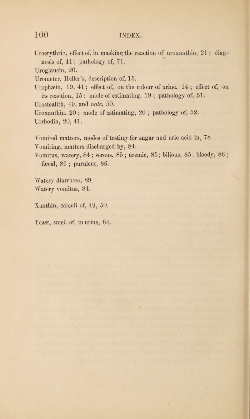 Uroerythrin, effect of, in masking the reaction of uroxanthin, 21 ; diag¬ nosis of, 41; pathology of, 71. Uroglaucin, 20. Urometer, Heller’s, description of, 15. Urophæin, 19, 41; effect of, on the colour of urine, 14 ; effect of, on its reaction, 15 ; mode of estimating, 19 ; pathology of, 51. Urostealith, 49, and note, 50. Uroxanthin, 20 ; mode of estimating, 20 ; pathology of, 52. Urrhodin, 20, 41. Vomited matters, modes of testing for sugar and uric acid in, 78. Vomiting, matters discharged by, 84. Vomitus, watery, 84; serous, 85 ; uremic, 85; bilious, 85; bloody, 86 ; fæcal, 86 ; purulent, 86. Watery diarrhoea, 89. Watery vomitus, 84. Xanthin, calculi of, 49, 50. Yeast, smell of, in urine, 64.