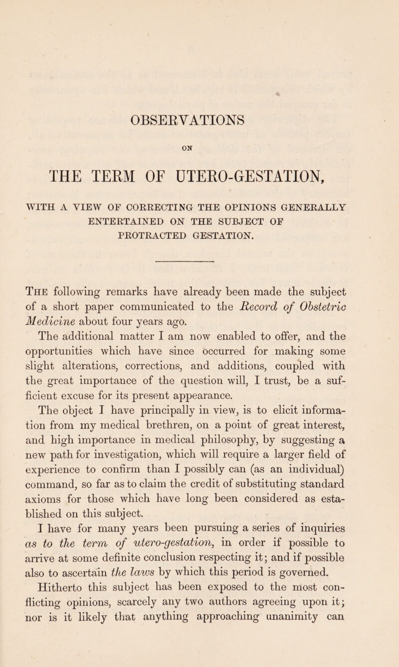 ON THE TERM OF UTERO-GESTATION, WITH A VIEW OF CORRECTING THE OPINIONS GENERALLY ENTERTAINED ON THE SUBJECT OF PROTRACTED GESTATION. The following remarks have already been made the subject of a short paper communicated to the Record of Obstetric Medicine about four years ago. The additional matter I am now enabled to offer, and the opportunities which have since occurred for making some slight alterations, corrections, and additions, coupled with the great importance of the question will, I trust, be a suf¬ ficient excuse for its present appearance. The object I have principally in view, is to elicit informa¬ tion from my medical brethren, on a point of great interest, and high importance in medical philosophy, by suggesting a new path for investigation, which will require a larger field of experience to confirm than I possibly can (as an individual) command, so far as to claim the credit of substituting standard axioms for those which have long been considered as esta¬ blished on this subject. I have for many years been pursuing a series of inquiries as to the term of utero-gestation, in order if possible to arrive at some definite conclusion respecting it; and if possible also to ascertain the laws by which this period is governed. Hitherto this subject has been exposed to the most con¬ flicting opinions, scarcely any two authors agreeing upon it; nor is it likely that anything approaching unanimity can