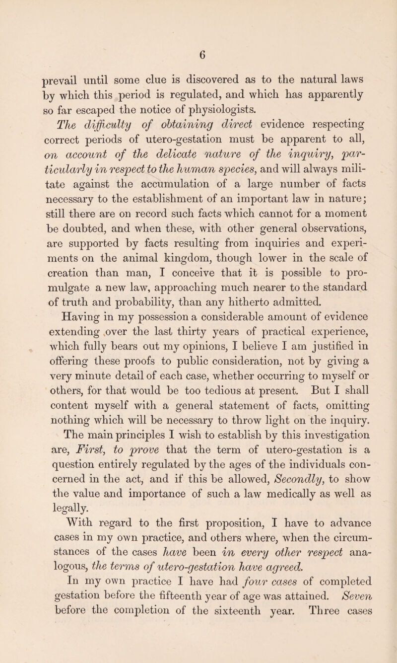 prevail until some clue is discovered as to the natural laws by which this period is regulated, and which has apparently so far escaped the notice of physiologists. The difficulty of obtaining direct evidence respecting correct periods of utero-gestation must be apparent to all, on account of the delicate nature of the inquiry, 'par¬ ticularly in respect to the human species, and will always mili¬ tate against the accumulation of a large number of facts necessary to the establishment of an important law in nature; still there are on record such facts which cannot for a moment be doubted, and when these, with other general observations, are supported by facts resulting from inquiries and experi¬ ments on the animal kingdom, though lower in the scale of creation than man, I conceive that it is possible to pro¬ mulgate a new law, approaching much nearer to the standard of truth and probability, than any hitherto admitted. Having in my possession a considerable amount of evidence extending over the last thirty years of practical experience, which fully bears out my opinions, I believe I am justified in offering these proofs to public consideration, not by giving a very minute detail of each case, whether occurring to myself or others, for that would be too tedious at present. But I shall content myself with a general statement of facts, omitting nothing which will be necessary to throw light on the inquiry. The main principles I wish to establish by this investigation are, First, to prove that the term of utero-gestation is a question entirely regulated by the ages of the individuals con¬ cerned in the act, and if this be allowed, Secondly, to show the value and importance of such a law medically as well as legally. With regard to the first proposition, I have to advance cases in my own practice, and others where, when the circum¬ stances of the cases have been in every other respect ana¬ logous, the terms of utero-gestation have agreed. In my own practice I have had four cases of completed gestation before the fifteenth year of age was attained. Seven before the completion of the sixteenth year. Three cases