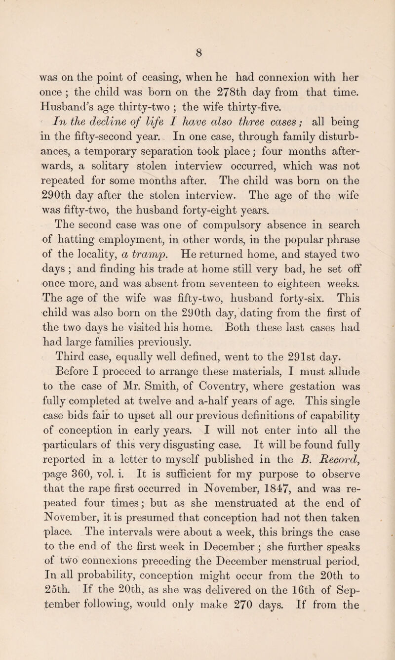 was on the point of ceasing, when he had connexion with her once ; the child was born on the 278th day from that time. Husband's age thirty-two ; the wife thirty-five. In the decline of life I have also three cases; all being in the fifty-second year. In one case, through family disturb¬ ances, a temporary separation took place; four months after¬ wards, a solitary stolen interview occurred, which was not repeated for some months after. The child was born on the 290th day after the stolen interview. The age of the wife was fifty-two, the husband forty-eight years. The second case was one of compulsory absence in search of hatting employment, in other words, in the popular phrase of the locality, a tramp. He returned home, and stayed two days ; and finding his trade at home still very bad, he set off once more, and was absent from seventeen to eighteen weeks. The age of the wife was fifty-two, husband forty-six. This child was also born on the 290th day, dating from the first of the two days he visited his home. Both these last cases had had large families previously. Third case, equally well defined, went to the 291st day. Before I proceed to arrange these materials, I must allude to the case of Mr. Smith, of Coventry, where gestation was fully completed at twelve and a-half years of age. This single case bids fair to upset all our previous definitions of capability of conception in early years. I will not enter into all the particulars of this very disgusting case. It will be found fully reported in a letter to myself published in the B. Record, page 360, vol. i. It is sufficient for my purpose to observe that the rape first occurred in November, 1847, and was re¬ peated four times; but as she menstruated at the end of November, it is presumed that conception had not then taken place. The intervals were about a week, this brings the case to the end of the first week in December ; she further speaks of two connexions preceding the December menstrual period. In all probability, conception might occur from the 20th to 25th. If the 20th, as she was delivered on the 16th of Sep¬ tember following, would only make 270 days. If from the