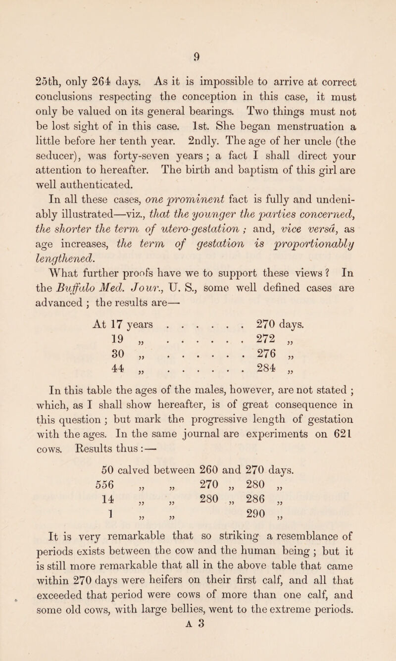 25th, only 264 days. As it is impossible to arrive at correct conclusions respecting the conception in this case, it must only be valued on its general bearings. Two things must not be lost sight of in this case. 1st. She began menstruation a little before her tenth year. 2ndly. The age of her uncle (the seducer), was forty-seven years ; a fact I shall direct your attention to hereafter. The birth and baptism of this girl are well authenticated. In all these cases, one prominent fact is fully and undeni¬ ably illustrated—viz., that the younger the parties concerned, the shorter the term of utero-gestation; and, vice versa, as age increases, the term of gestation is proportionably lengthened. What further proofs have we to support these views ? In the Buffalo Med. Jo ur., U. S., some well defined cases are advanced ; the results are—• At 17 years. 270 days. 19 „ . 272 „ 30 „ . 276 „ 44 „ . 284 „ In this table the ages of the males, however, are not stated ; which, as I shall show hereafter, is of great consequence in this question ; but mark the progressive length of gestation with the ages. In the same journal are experiments on 621 cows. Results thus : — 50 calved between 260 and 270 days. 556 )) 14 1 JJ JJ 270 „ 280 280 „ 286 It is very remarkable that so striking a resemblance of periods exists between the cow and the human being ; but it is still more remarkable that all in the above table that came within 270 days were heifers on their first calf, and all that exceeded that period were cows of more than one calf, and some old cows, with large bellies, went to the extreme periods. A 3