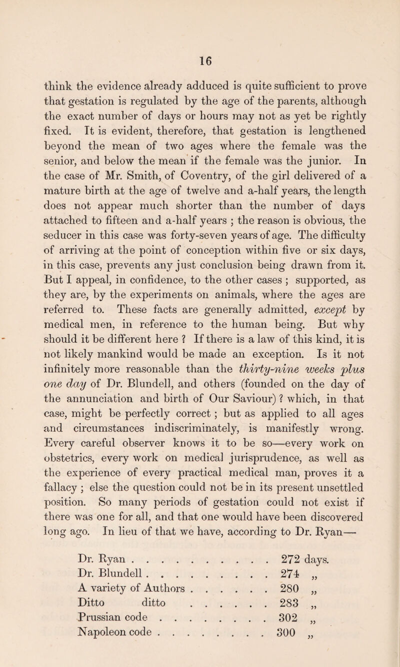 think the evidence already adduced is quite sufficient to prove that gestation is regulated by the age of the parents, although the exact number of days or hours may not as yet be rightly fixed. It is evident, therefore, that gestation is lengthened beyond the mean of two ages where the female was the senior, and below the mean if the female was the junior. In the case of Mr. Smith, of Coventry, of the girl delivered of a mature birth at the age of twelve and a-half years, the length does not appear much shorter than the number of days attached to fifteen and a-half years ; the reason is obvious, the seducer in this case was forty-seven years of age. The difficulty of arriving at the point of conception within five or six days, in this case, prevents any just conclusion being drawn from it. But I appeal, in confidence, to the other cases ; supported, as they are, by the experiments on animals, where the ages are referred to. These facts are generally admitted, except by medical men, in reference to the human being. But why should it be different here ? If there is a law of this kind, it is not likely mankind would be made an exception. Is it not infinitely more reasonable than the thirty-nine weeks plus one day of Dr. Blundell, and others (founded on the day of the annunciation and birth of Our Saviour) ? which, in that case, might be perfectly correct; but as applied to all ages and circumstances indiscriminately, is manifestly wrong. Every careful observer knows it to be so—every work on obstetrics, every work on medical jurisprudence, as well as the experience of every practical medical man, proves it a fallacy ; else the question could not be in its present unsettled position. So many periods of gestation could not exist if there was one for all, and that one would have been discovered long ago. In lieu of that we have, according to Dr. Ryan—• Dr. Ryan .. Dr. Blundell. ... 274 „ A variety of Authors . . . ... 280 „ Ditto ditto . . . . . . 283 „ Prussian code. . . . 302 „ Napoleon code ..... . . . 300 „