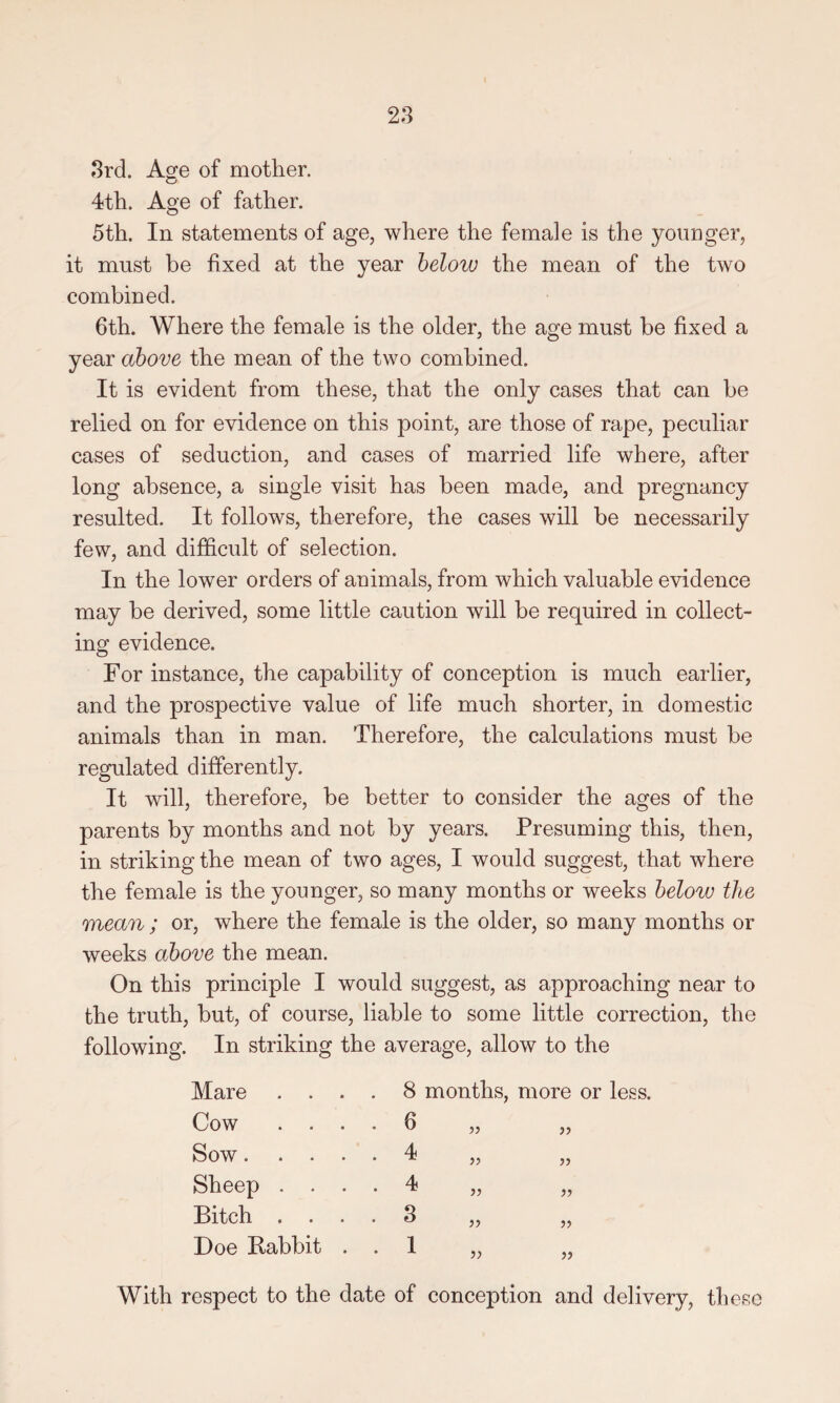 3rd. Agfe of mother. O 4th. Age of father. 5th. In statements of age, where the female is the younger, it must be fixed at the year below the mean of the two combined. 6th. Where the female is the older, the age must be fixed a year above the mean of the two combined. It is evident from these, that the only cases that can be relied on for evidence on this point, are those of rape, peculiar cases of seduction, and cases of married life where, after long absence, a single visit has been made, and pregnancy resulted. It follows, therefore, the cases will be necessarily few, and difficult of selection. In the lower orders of animals, from which valuable evidence may be derived, some little caution will be required in collect¬ ing evidence. For instance, the capability of conception is much earlier, and the prospective value of life much shorter, in domestic animals than in man. Therefore, the calculations must be regulated differently. It will, therefore, be better to consider the ages of the parents by months and not by years. Presuming this, then, in striking the mean of two ages, I would suggest, that where the female is the younger, so many months or weeks below the mean ; or, where the female is the older, so many months or weeks above the mean. On this principle I would suggest, as approaching near to the truth, but, of course, liable to some little correction, the following. In striking the average, allow to the Mare . . Cow . . Sow. . . Sheep . . Bitch . . Doe Rabbit 8 months, more or less. a With respect to the date of conception and delivery, these