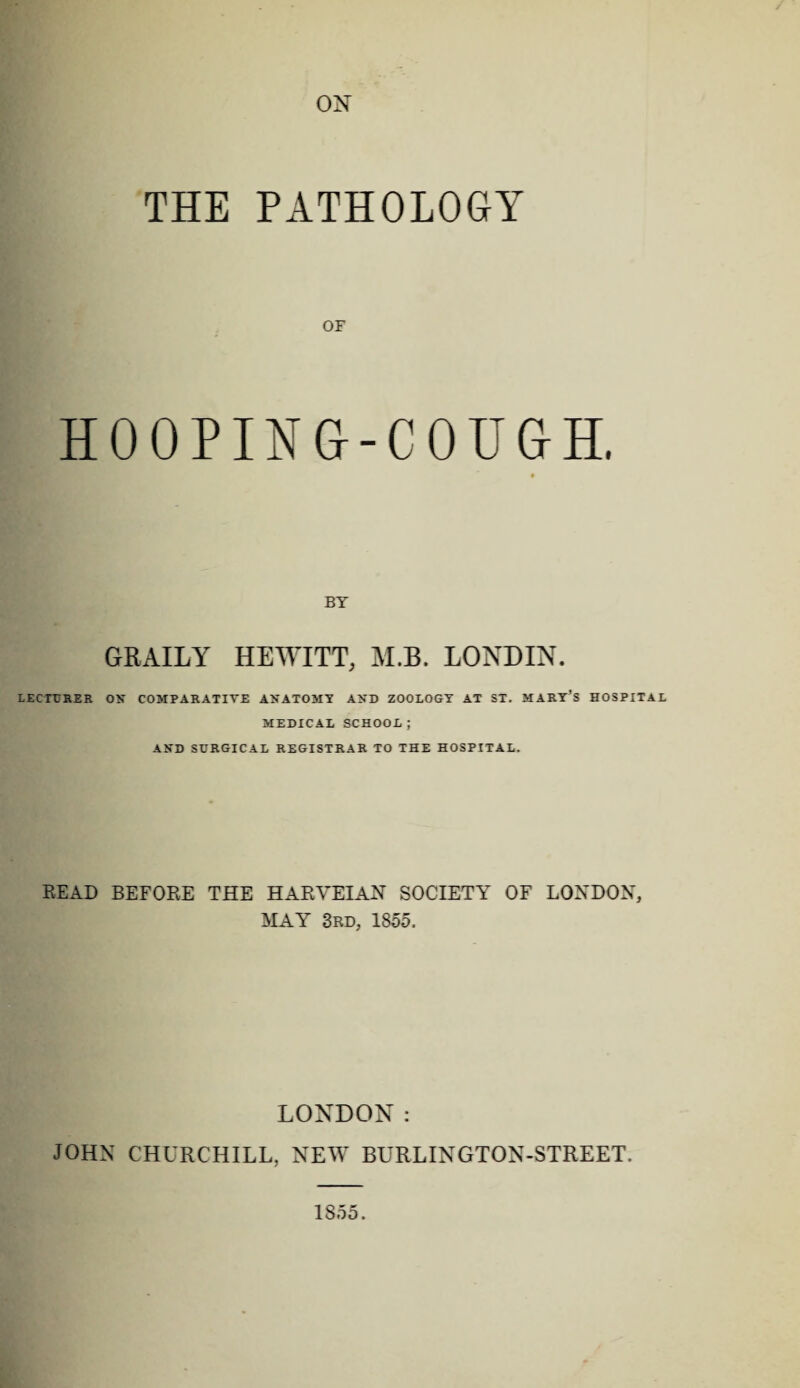 ON THE PATHOLOGY OF HOOPING-COUGH. BY GRAILY HEWITT, M.B. LONDIN. lecturer on comparative anatomy and zoology at st. mart’s hospital MEDICAL SCHOOL ; AND SURGICAL REGISTRAR TO THE HOSPITAL. READ BEFORE THE HARVEIAN SOCIETY OF LONDON, MAY 3rd, 1855. LONDON: JOHN CHURCHILL, NEW BURLINGTON-STREET. 1855.