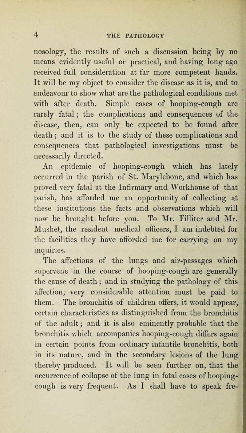 nosology, the results of such a discussion being by no means evidently useful or practical, and having long ago received full consideration at far more competent hands. It will be my object to consider the disease as it is, and to endeavour to show what are the pathological conditions met with after death. Simple cases of hooping-cough are rarely fatal; the complications and consequences of the disease, then, can only be expected to be found after death; and it is to the study of these complications and consequences that pathological investigations must be necessarily directed. An epidemic of hooping-cough which has lately occurred in the parish of St. Marylebone, and which has proved very fatal at the Infirmary and Workhouse of that parish, has afforded me an opportunity of collecting at these institutions the facts and observations which will > now be brought before you. To Mr. Filliter and Mr. Mushet, the resident medical officers, I am indebted for the facilities they have afforded me for carrying on my inquiries. The affections of the lungs and air-passages which supervene in the course of hooping-cough are generally the cause of death; and in studying the pathology of this affection, very considerable attention must be paid to them. The bronchitis of children offers, it would appear, certain characteristics as distinguished from the bronchitis of the adult; and it is also eminently probable that the bronchitis which accompanies hooping-cough differs again in certain points from ordinary infantile bronchitis, both in its nature, and in the secondary lesions of the lung thereby produced. It will be seen further on, that the occurrence of collapse of the lung in fatal cases of hooping- cough is very frequent. As I shall have to speak fre-