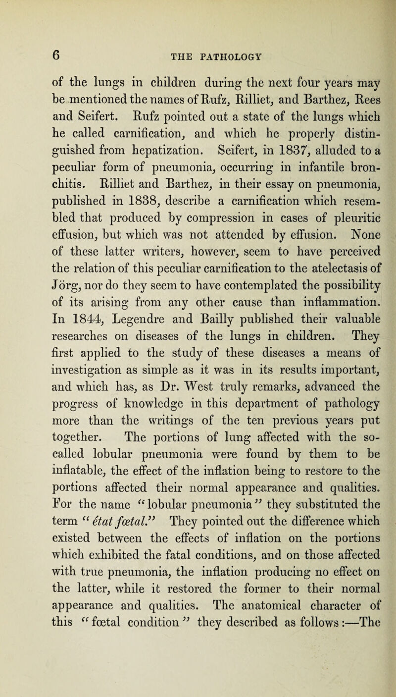 of the lungs in children during the next four years may be mentioned the names of Rufz, Rilliet, and Barthez, Bees and Seifert. Bufz pointed out a state of the lungs which he called carnification, and which he properly distin¬ guished from hepatization. Seifert, in 1837, alluded to a peculiar form of pneumonia, occurring in infantile bron¬ chitis. Billiet and Barthez, in their essay on pneumonia, published in 1838, describe a carnification which resem¬ bled that produced by compression in cases of pleuritic effusion, but which was not attended by effusion. None of these latter writers, however, seem to have perceived the relation of this peculiar carnification to the atelectasis of Jorg, nor do they seem to have contemplated the possibility of its arising from any other cause than inflammation. In 1844, Legendre and Bailly published their valuable researches on diseases of the lungs in children. They first applied to the study of these diseases a means of investigation as simple as it was in its results important, and which has, as Dr. West truly remarks, advanced the progress of knowledge in this department of pathology more than the writings of the ten previous years put together. The portions of lung affected with the so- called lobular pneumonia were found by them to be inflatable, the effect of the inflation being to restore to the portions affected their normal appearance and qualities. For the name “lobular pneumonia” they substituted the term “ etat foetal” They pointed out the difference which existed between the effects of inflation on the portions which exhibited the fatal conditions, and on those affected with true pneumonia, the inflation producing no effect on the latter, while it restored the former to their normal appearance and qualities. The anatomical character of this “ foetal condition ” they described as follows :—The