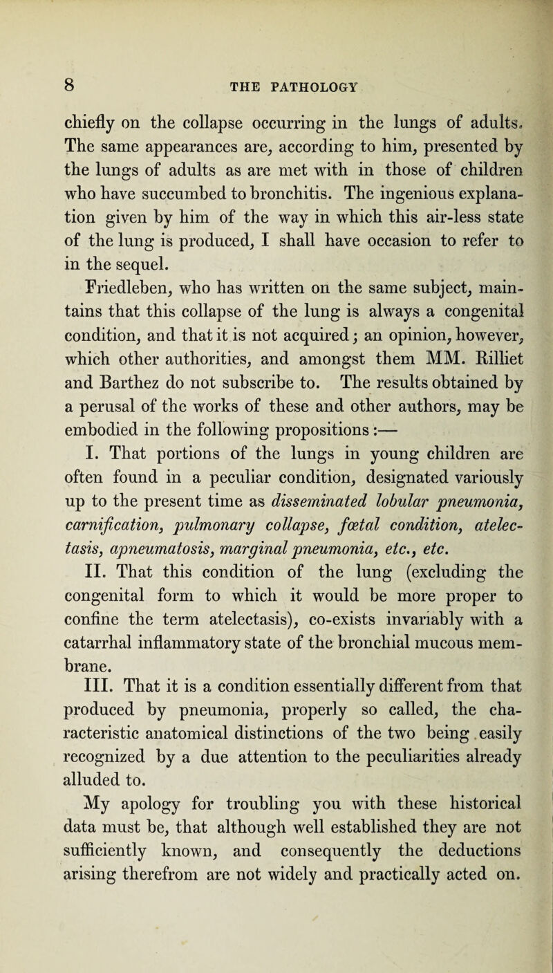 chiefly on the collapse occurring in the lungs of adults. The same appearances are, according to him, presented by the lungs of adults as are met with in those of children who have succumbed to bronchitis. The ingenious explana¬ tion given by him of the way in which this air-less state of the lung is produced, I shall have occasion to refer to in the sequel. Eriedleben, who has written on the same subject, main¬ tains that this collapse of the lung is always a congenital condition, and that it is not acquired; an opinion, however, which other authorities, and amongst them MM. Rilliet and Barthez do not subscribe to. The results obtained by a perusal of the works of these and other authors, may be embodied in the following propositions :— I. That portions of the lungs in young children are often found in a peculiar condition, designated variously up to the present time as disseminated lobular pneumonia, carnification, pulmonary collapse, foetal condition, atelec¬ tasis, apneumatosis, marginal pneumonia, etc., etc. II. That this condition of the lung (excluding the congenital form to which it would be more proper to confine the term atelectasis), co-exists invariably with a catarrhal inflammatory state of the bronchial mucous mem¬ brane. III. That it is a condition essentially different from that produced by pneumonia, properly so called, the cha¬ racteristic anatomical distinctions of the two being easily recognized by a due attention to the peculiarities already alluded to. My apology for troubling you with these historical data must be, that although well established they are not sufficiently known, and consequently the deductions arising therefrom are not widely and practically acted on.