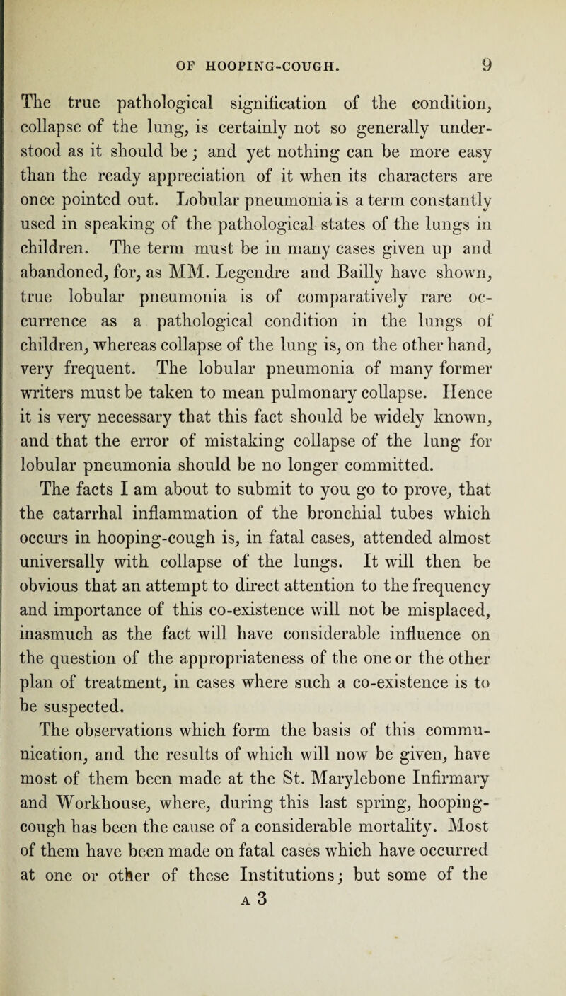 The true pathological signification of the condition, collapse of the lung, is certainly not so generally under¬ stood as it should be; and yet nothing can be more easy than the ready appreciation of it when its characters are once pointed out. Lobular pneumonia is a term constantly used in speaking of the pathological states of the lungs in children. The term must be in many cases given up and abandoned, for, as MM. Legendre and Badly have shown, true lobular pneumonia is of comparatively rare oc¬ currence as a pathological condition in the lungs of children, whereas collapse of the lung is, on the other hand, very frequent. The lobular pneumonia of many former writers must be taken to mean pulmonary collapse. Hence it is very necessary that this fact should be widely known, and that the error of mistaking collapse of the lung for lobular pneumonia should be no longer committed. The facts I am about to submit to you go to prove, that the catarrhal inflammation of the bronchial tubes which occurs in hooping-cough is, in fatal cases, attended almost universally with collapse of the lungs. It will then be obvious that an attempt to direct attention to the frequency and importance of this co-existence will not be misplaced, inasmuch as the fact will have considerable influence on the question of the appropriateness of the one or the other plan of treatment, in cases where such a co-existence is to be suspected. The observations which form the basis of this commu¬ nication, and the results of which will now be given, have most of them been made at the St. Marylebone Infirmary and Workhouse, where, during this last spring, hooping- cough has been the cause of a considerable mortality. Most of them have been made on fatal cases which have occurred at one or other of these Institutions; but some of the