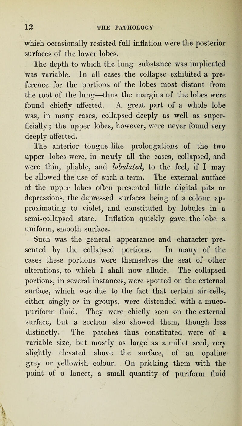 which occasionally resisted full inflation were the posterior surfaces of the lower lobes. The depth to which the lung substance was implicated was variable. In all cases the collapse exhibited a pre¬ ference for the portions of the lobes most distant from the root of the lung—thus the margins of the lobes were found chiefly affected. A great part of a whole lobe was, in many cases, collapsed deeply as well as super¬ ficially ; the upper lobes, however, were never found very deeply affected. The anterior tongue like prolongations of the two upper lobes were, in nearly all the cases, collapsed, and were thin, pliable, and lobulated, to the feel, if I may be allowed the use of such a term. The external surface of the upper lobes often presented little digital pits or depressions, the depressed surfaces being of a colour ap¬ proximating to violet, and constituted by lobules in a semi-collapsed state. Inflation quickly gave the lobe a uniform, smooth surface. Such was the general appearance and character pre¬ sented by the collapsed portions. In many of the cases these portions were themselves the seat of other alterations, to which I shall now allude. The collapsed portions, in several instances, were spotted on the external surface, which was due to the fact that certain air-cells, either singly or in groups, were distended with a muco- puriform fluid. They were chiefly seen on the external surface, but a section also showed them, though less distinctly. The patches thus constituted were of a variable size, but mostly as large as a millet seed, very slightly elevated above the surface, of an opaline grey or yellowish colour. On pricking them with the point of a lancet, a small quantity of puriform fluid