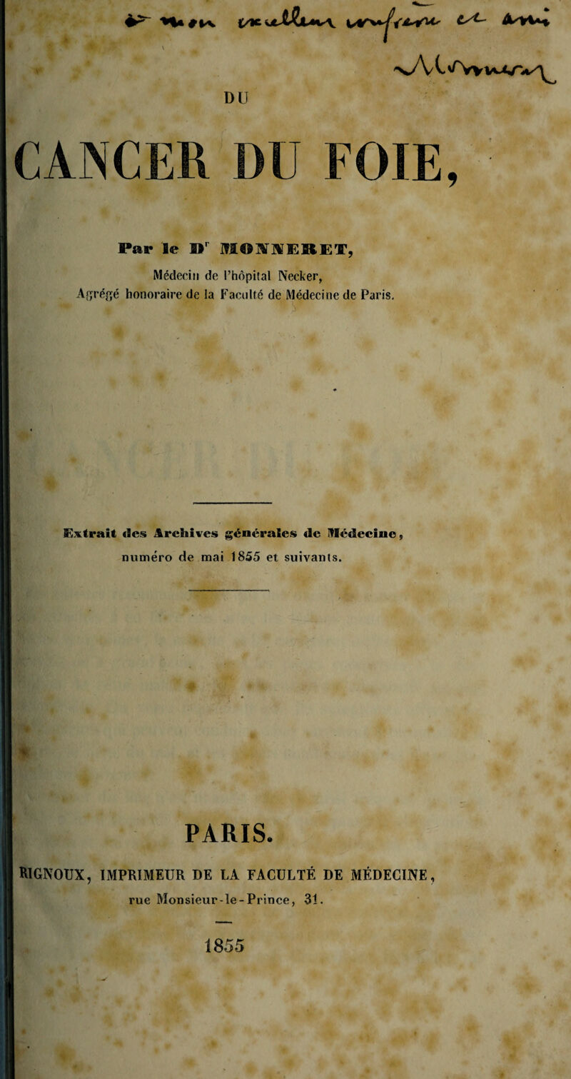 H» t/t-' Min \ *> >*/V C ^vy vv^nv^ DU CANCER DU FOIE, Par Se fl*r MOMERET, Médecin de l’hôpital Necker, Agrégé honoraire de la Faculté de Médecine de Paris. « ' >r Extrait des Archives générales de Médecine, numéro de mai 1855 et suivants. PARIS. RlGNOUX, IMPRIMEUR DE LA FACULTÉ DE MÉDECINE, rue Monsieur-le-Prince, 31. 1855