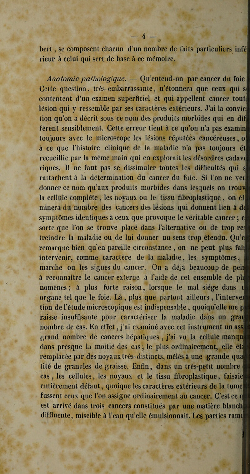 bert, sc composent chacun d'un nombre de faits particuliers infé rieur à celui qui sert de base à ce mémoire. Anatomie pathologique. — Ou’entend-on par cancer du foie Cette question, très-embarrassante, n’étonnera que ceux qui sj contentent cl’un examen superficiel et qui appellent cancer tout< lésion qui y ressemble par ses caractères extérieurs. J’ai la convie tion qu’on a décrit sous ce nom des produits morbides qui en dif fèrent sensiblement. Cette erreur tient à ce qu’on n’a pas examii toujours avec le microscope les lésions réputées cancéreuses, o à ce que l’histoire clinique de la maladie n’a pas toujours et recueillie par la même main qui en explorait les désordres cadave riques. 11 ne faut pas se dissimuler toutes les difficultés qui rattachent à la détermination du cancer du foie. Si l’on ne vei| donner ce nom qu’aux produits morbides dans lesquels on trouv| la cellule complète, les noyaux ou le tissu fibroplastique , on él minera du nombre des cancers des lésions qui donnent lieu à d( symptômes identiques à ceux que provoque le véritable cancer ; e sorte que l’on se trouve placé dans l’alternative ou de trop re* treindre la maladie ou de lui donner un sens trop étendu. Qu’e remarque bien qu’en pareille circonstance , on ne peut plus fait intervenir, comme caractère de la maladie, les symptômes, marche ou les signes du cancer. On a déjà beaucoup de peii à reconnaître le cancer externe à l’aide de cet ensemble de phi nomènes ; à plus forte raison, lorsque le mal siège dans il organe tel que le foie. Là , plus que partout ailleurs, l’intervei tion de l’étude microscopique est indispensable , quoiqu’elle me raisse insuffisante pour caractériser la maladie dans un grai nombre de cas. En effet, j’ai examiné avec cet instrument un ass grand nombre de cancers hépatiques , j’ai vu la cellule manqu dans presque la moitié des cas; le plus ordinairement, elle ét; remplacée par des noyaux très-distincts, mêlés à une grande qua tité de granules de graisse. Enfin, dans un très-petit nombre cas, les cellules, les noyaux et le tissu fibroplastique, faisaie entièrement défaut, quoique les caractères extérieurs de la tume fussent ceux que l’on assigne ordinairement au cancer. C’est ce q est arrivé dans trois cancers constitués par une matière blanch diffluente, miscible à l’eau qu’elle émulsionnait. Les parties rame