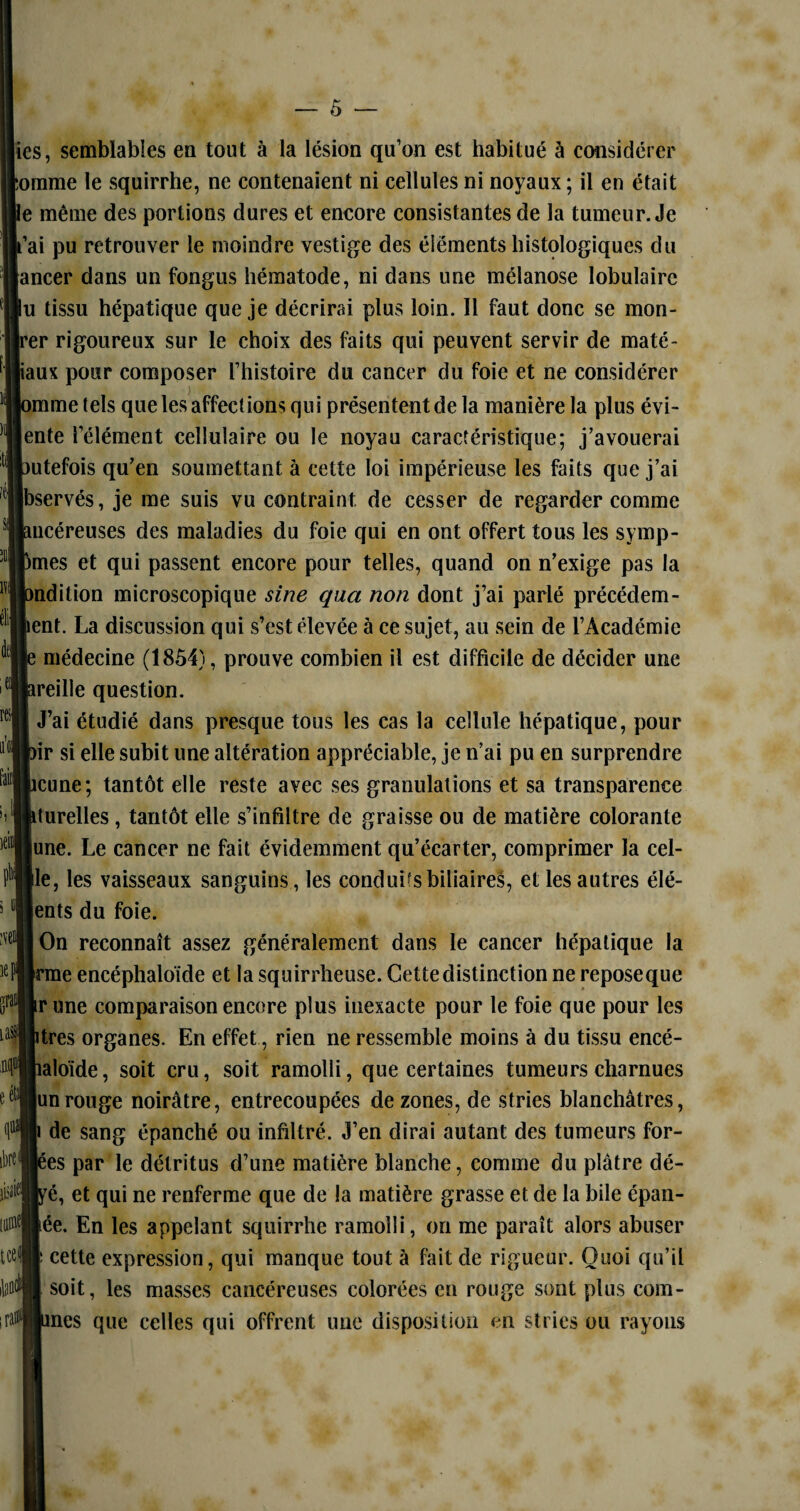 ies, semblables en tout à la lésion qu’on est habitué à considérer orame le squirrhe, ne contenaient ni cellules ni noyaux ; il en était e même des portions dures et encore consistantes de la tumeur. Je ’ai pu retrouver le moindre vestige des éléments histologiques du ancer dans un fongus hématode, ni dans une mélanose lobulaire u tissu hépatique que je décrirai plus loin. Il faut donc se mon- er rigoureux sur le choix des faits qui peuvent servir de maté- jiaux pour composer l’histoire du cancer du foie et ne considérer ''mme tels que les affections qui présentent de la manière la plus évi- ente l’élément cellulaire ou le noyau caractéristique; j’avouerai utefois qu’en soumettant à cette loi impérieuse les faits que j’ai Jbservés, je me suis vu contraint de cesser de regarder comme s“°ucéreuses des maladies du foie qui en ont offert tous les symp- mes et qui passent encore pour telles, quand on n’exige pas la ndition microscopique sine qua non dont j’ai parlé précédem- ent. La discussion qui s’est élevée à ce sujet, au sein de l’Académie médecine (1854), prouve combien il est difficile de décider une reille question. re™ J’ai étudié dans presque tous les cas la cellule hépatique, pour ir si elle subit une altération appréciable, je n’ai pu en surprendre icune; tantôt elle reste avec ses granulations et sa transparence durelles, tantôt elle s’infiltre de graisse ou de matière colorante lune. Le cancer ne fait évidemment qu’écarter, comprimer la cel- ile, les vaisseaux sanguins, les conduis biliaires, et les autres élé- |ents du foie. On reconnaît assez généralement dans le cancer hépatique la [rme encéphaloïde et la squirrheuse. Cette distinction ne reposeque irune comparaison encore plus inexacte pour le foie que pour les itrès organes. En effet, rien ne ressemble moins à du tissu encé- îaloïde, soit cru, soit ramolli, que certaines tumeurs charnues |un rouge noirâtre, entrecoupées de zones, de stries blanchâtres, de sang épanché ou infiltré. J’en dirai autant des tumeurs for- |ées par le détritus d’une matière blanche, comme du plâtre dé- ré, et qui ne renferme que de la matière grasse et de la bile épan- Jée. En les appelant squirrhe ramolli, on me paraît alors abuser cette expression, qui manque tout à fait de rigueur. Quoi qu’il soit, les masses cancéreuses colorées en rouge sont plus com- mes que celles qui offrent une disposition en stries ou rayons m 5 m KJ gratl iasj 0 cfi (ie ibre< \0\ [0 tcet fend ira»