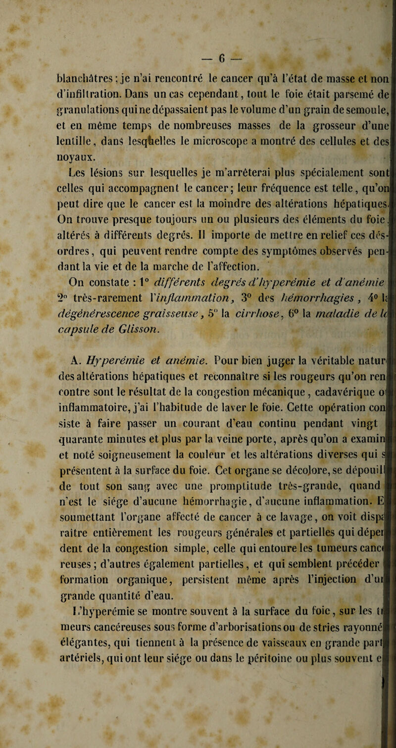 blanchâtres ; je n’ai rencontré le cancer qu’à l’état de masse et noni d’infiltration. Dans un cas cependant, tout le foie était parsemé de granulations qui ne dépassaient pas le volume d’un grain de semoule, j et en même temps de nombreuses masses de la grosseur d’une lentille, dans lesquelles le microscope a montré des cellules et des] noyaux. Les lésions sur lesquelles je m’arrêterai plus spécialement sont! celles qui accompagnent le cancer; leur fréquence est telle, qu’on] peut dire que le cancer est la moindre des altérations hépatiques. On trouve presque toujours un ou plusieurs des éléments du foie jj altérés à différents degrés. Il importe de mettre en relief ces dés¬ ordres, qui peuvent rendre compte des symptômes observés pen¬ dant la vie et de la marche de l’affection. On constate : 1° différents degrés d’hyperémie et d’anémie 2° très-rarement X inflammation, 3° des hémorrhagies , 4° hj dégénérescence graisseuse, 5° la cirrhose, 6° la maladie de le| capsule de Glisson. A. Hyperémie et anémie. Pour bien juger la véritable naturel des altérations hépatiques et reconnaître si les rougeurs qu’on renj contre sont le résultat de la congestion mécanique , cadavérique oi inflammatoire, j’ai l’habitude de laver le foie. Cette opération coj siste à faire passer un courant d’eau continu pendant vingt quarante minutes et plus par la veine porte, après qu’on a examin| et noté soigneusement la couleur et les altérations diverses qui présentent à la surface du foie. Cet organe se décolore, se dépouili de tout son sang avec une promptitude très-grande, quand n’est le siège d’aucune hémorrhagie, d’aucune inflammation. E| soumettant l’organe affecté de cancer à ce lavage, on voit disp» raître entièrement les rougeurs générales et partielles qui déperj dent delà congestion simple, celle qui entoure les tumeurs eanci reuses ; d’autres également partielles, et qui semblent précéder formation organique, persistent même après l’injection d’ui| grande quantité d’eau. I.’hyperémie se montre souvent à la surface du foie, sur les ti meurs cancéreuses sous forme d’arborisations ou de stries rayonnéj élégantes, qui tiennent à la présence de vaisseaux en grande pari) artériels, qui ont leur siège ou dans le péritoine ou plus souvent c