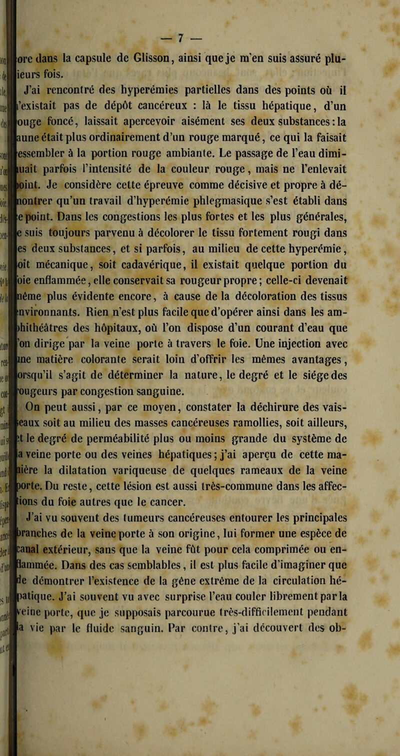 ore dans la capsule de Glisson, ainsi que je m'en suis assuré plu¬ ie urs fois. J’ai rencontré des hyperémies partielles dans des points où il l’existait pas de dépôt cancéreux : là le tissu hépatique, d’un |ouge foncé, laissait apercevoir aisément ses deux substances : la pune était plus ordinairement d’un rouge marqué, ce qui la faisait jessembler à la portion rouge ambiante. Le passage de l’eau dimi¬ nuait parfois l’intensité de la couleur rouge, mais ne l’enlevait pint. Je considère cette épreuve comme décisive et propre à dé- bontrer qu’un travail d’hyperémie phlegmasique s’est établi dans (e point. Dans les congestions les plus fortes et les plus générales, b suis toujours parvenu à décolorer le tissu fortement rougi dans es deux substances, et si parfois, au milieu de cette hyperémie, oit mécanique, soit cadavérique, il existait quelque portion du oie enflammée, elle conservait sa rougeur propre; celle-ci devenait |nême plus évidente encore, à cause de la décoloration des tissus 1 * nvironnants. Rien n’est plus facile que d’opérer ainsi dans les am¬ phithéâtres des hôpitaux, où l’on dispose d’un courant d’eau que j’on dirige par la veine porte à travers le foie. Une injection avec pne matière colorante serait loin d’offrir les mêmes avantages, orsqu’il s’agit de déterminer la nature, le degré et le siège des rougeurs par congestion sanguine. On peut aussi, par ce moyen, constater la déchirure des vais¬ seaux soit au milieu des masses cancéreuses ramollies, soit ailleurs, pt le degré de perméabilité plus ou moins grande du système de a veine porte ou des veines hépatiques ; j’ai aperçu de cette ma¬ nière la dilatation variqueuse de quelques rameaux de la veine porte. Du reste, cette lésion est aussi très-commune dans les affec¬ tions du foie autres que le cancer. J’ai vu souvent des tumeurs cancéreuses entourer les principales branches de la veine porte à son origine, lui former une espèce de panai extérieur, sans que la veine fût pour cela comprimée ou en¬ flammée. Dans des cas semblables, il est plus facile d’imaginer que pe démontrer l’existence de la gêne extrême de la circulation hé¬ patique. J’ai souvent vu avec surprise l’eau couler librement parla peine porte, que je supposais parcourue très-difficilement pendant a vie par le fluide sanguin. Par contre, j’ai découvert des ob-