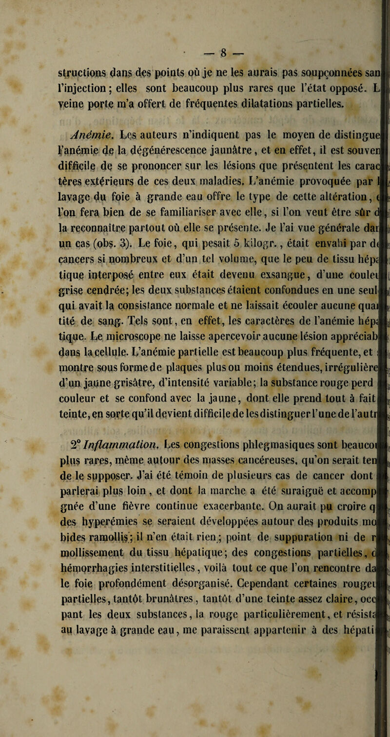 structions dans des points où je ne les aurais pas soupçonnées san l’injection; elles sont beaucoup plus rares que l’état opposé. L veine porte m’a offert de fréquentes dilatations partielles. 2° Inflammation. Les congestions phlegmasiques sont beaueoi plus rares, même autour des masses cancéreuses, qu’on serait tei de le supposer. J’ai été témoin de plusieurs cas de cancer dont parlerai plus loin , et dont la marche a été suraiguë et aceompl gnée d’une fièvre continue exacerbante. On aurait pu croire qj des hyperémies se seraient développées autour des produits m< bides ramollis ; il n’en était rien ; point de suppuration ni de rj mollissement du tissu hépatique; des congestions partielles, hémorrhagies interstitielles, voilà tout ce que l’on rencontre dî le foie profondément désorganisé. Cependant certaines rougeil partielles, tantôt brunâtres, tantôt d’une teinte assez claire, oc< pant les deux substances, la rouge particulièrement, et résisfd au lavage à grande eau, me paraissent appartenir à des hépatii Anémie. Les auteurs n’indiquent pas le moyen de distingue! l’anémie de la dégénérescence jaunâtre, et en effet, il est souven| difficile de se prononcer sur les lésions que présentent les cara< tères extérieurs de ces deux maladies. L’anémie provoquée par 1] lavage du foie à grande eau offre le type de cette altération, (| l’on fera bien de se familiariser avec elle, si l’on veut être sûr la reconnaître partout où elle se présente. Je l’ai vue générale darj un cas (obs. 3). Le foie, qui pesait 5 kilogr., était envahi par d< cancers si nombreux et d’un tel volume, que le peu de tissu hépï tique interposé entre eux était devenu exsangue, d’une coulei grise cendrée; les deux substances étaient confondues en une seulj qui avait la consistance normale et ne laissait écouler aucune quat tité de sang. Tels sont, en effet, les caractères de l’anémie hépd tique. Le microscope ne laisse apercevoir aucune lésion appréciab[ dans la cellule. L’anémie partielle est beaucoup plus fréquente, et montre sous forme de plaques plus ou moins étendues, irrégulière] d’un jaune grisâtre, d’intensité variable; la substance rouge perd couleur et se confond avec la jaune, dont elle prend tout à fait] teinte, en sorte qu’il devient difficile de lesdistinguer l’une de l’auti