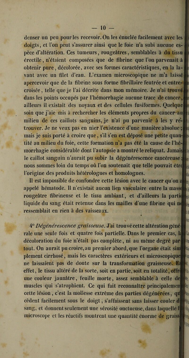 denser un peu pour les recevoir. On les énuclée facilement avec les doigts, et Ton peut s’assurer ainsi que le foie n’a subi aucune es¬ pèce d’altération. Ces tumeurs, rougeâtres, semblables à du tissu érectile, n’étaient composées que de fibrine que l’on parvenait à obtenir pure, décolorée, avec ses formes caractéristiques, en la la¬ vant avec un filet d’eau. L’examen microscopique ne m’a laissé apercevoir que de la fibrine sous forme fibrillaïre feutrée et entrer croisée, telle que je l’ai décrite dans mon mémoire. Je n’ai trouvé] dans les points occupés par l’hémorrhagie aucune trace de cancer,! ailleurs il existait des noyaux et des cellules fusiformes. Quelque soin que j’aie mis à rechercher les éléments propres du cancer au milieu de ces caillots sanguins, je n’ai pu parvenir à les y re¬ trouver. Je ne veux pas en nier l’existence d’une manière absolue ;| mais je suis porté à croire que, s’il s’en est déposé une petite quan¬ tité au milieu du foie, cette formation n’a pas été la cause de l’hé-J morrhagie considérable dont l’autopsie a montré le reliquat. Jamais le caillot sanguin n’aurait pu subir la dégénérescence cancéreuse ;| nous sommes loin du temps où l’on soutenait que telle pouvait êtrt l’origine des produits hétérologues et homologues. Il est impossible de confondre cette lésion avec le cancer qu’on appelé hématode. Il n’existait aucun lien vasculaire entre la masstj rougeâtre fibrineuse et le tissu ambiant, et d’ailleurs la partie liquide du sang était retenue dans les mailles d’une fibrine qui ne ressemblait en rien à des vaisseaux. 4° Dégénérescence graisseuse. J’ai trouvé cette altération géné raie une seule fois et quatre fois partielle. Dans le premier cas, 1;| décoloration du foie n’était pas complète, ni au même degré parj tout. On aurait pu croire, au premier abord, que l’organe était sin plement cirrhosé, mais les caractères extérieurs et microscopique| ne laissaient pas de doute sur la transformation graisseuse. El; effet, le tissu altéré de la sorte, soit en partie, soit en totalité, offri une couleur jaunâtre, feuille morte, assez semblable à celle del muscles qui s’atrophient. Ce qui fait reconnaître principalemenl cette lésion, c’est la mollesse extrême des parties dégénérées, qui cèdent facilement sous le doigt, s’affaissent sans laisser couler d| sang, et donnent seulement une sérosité onctueuse, dans laquelle il microscope et les réactifs montrent une quantité énorme de graissl ii Fl bd top m k