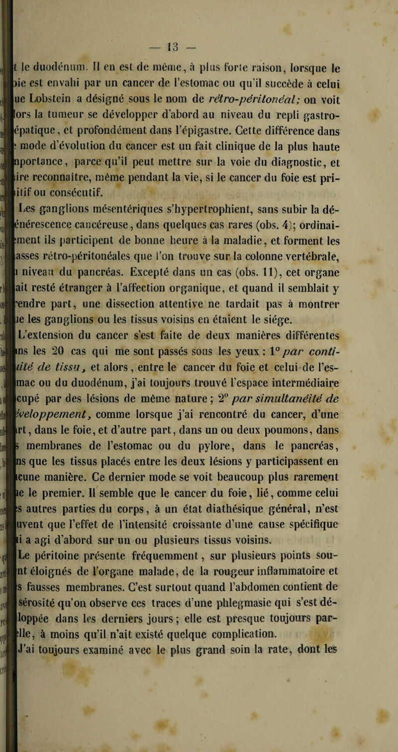 t le duodénum. Î1 en est de même, à plus forîe raison, lorsque le )ie est envahi par un cancer de l’estomac ou qu’il succède à celui ue Lobstein a désigné sous le nom de rétro-péritonéal; on voit lors la tumeur se développer d’abord au niveau du repli gastro- épatique, et profondément dans l’épigastre. Cette différence dans ; mode d’évolution du cancer est un fait clinique de la plus haute nportance, parce qu’il peut mettre sur la voie du diagnostic, et lire reconnaître, même pendant la vie, si le cancer du foie est pri¬ mitif ou consécutif. I Les ganglions mésentériques s’hypertrophient, sans subir la dé- |énérescence cancéreuse, dans quelques cas rares (obs. 4); ordinai- fcment ils participent de bonne heure à la maladie, et forment les asses rétro-péritonéales que l’on trouve sur la colonne vertébrale, p niveau du pancréas. Excepté dans un cas (obs. 11), cet organe ait resté étranger à l’affection organique, et quand il semhlait y rendre part, une dissection attentive ne tardait pas à montrer pe les ganglions ou les tissus voisins en étaient le siège. L’extension du cancer s’est faite de deux manières différentes ins les 20 cas qui me sont passés sous les yeux : 10 par conti¬ nué de tissu, et alors , entre le cancer du foie et celui de rés¬ ume ou du duodénum, j’ai toujours trouvé l’espace intermédiaire leupé par des lésions de même nature ; 2° par simultanéité de yveloppement, comme lorsque j’ai rencontré du cancer, d’une Irt, dans le foie, et d’autre part, dans un ou deux poumons, dans h membranes de l’estomac ou du pylore, dans le pancréas, [ns que les tissus placés entre les deux lésions y participassent en scune manière. Ce dernier mode se voit beaucoup plus rarement pe le premier. Il semble que le cancer du foie, lié, comme celui fs autres parties du corps, à un état diathésique général, n’est luvent que l’effet de l’intensité croissante d’une cause spécifique pi a agi d’aborcl sur un ou plusieurs tissus voisins. [Le péritoine présente fréquemment, sur plusieurs points sou- [nt éloignés de l’organe malade, de la rougeur inflammatoire et [s fausses membranes. C’est surtout quand l’abdomen contient de [sérosité qu’on observe ces traces d’une phlegmasie qui s’est dé- [loppée dans les derniers jours ; elle est presque toujours par- plle, à moins qu’il n’ait existé quelque complication. |J’ai toujours examiné avec le plus grand soin la rate, dont les