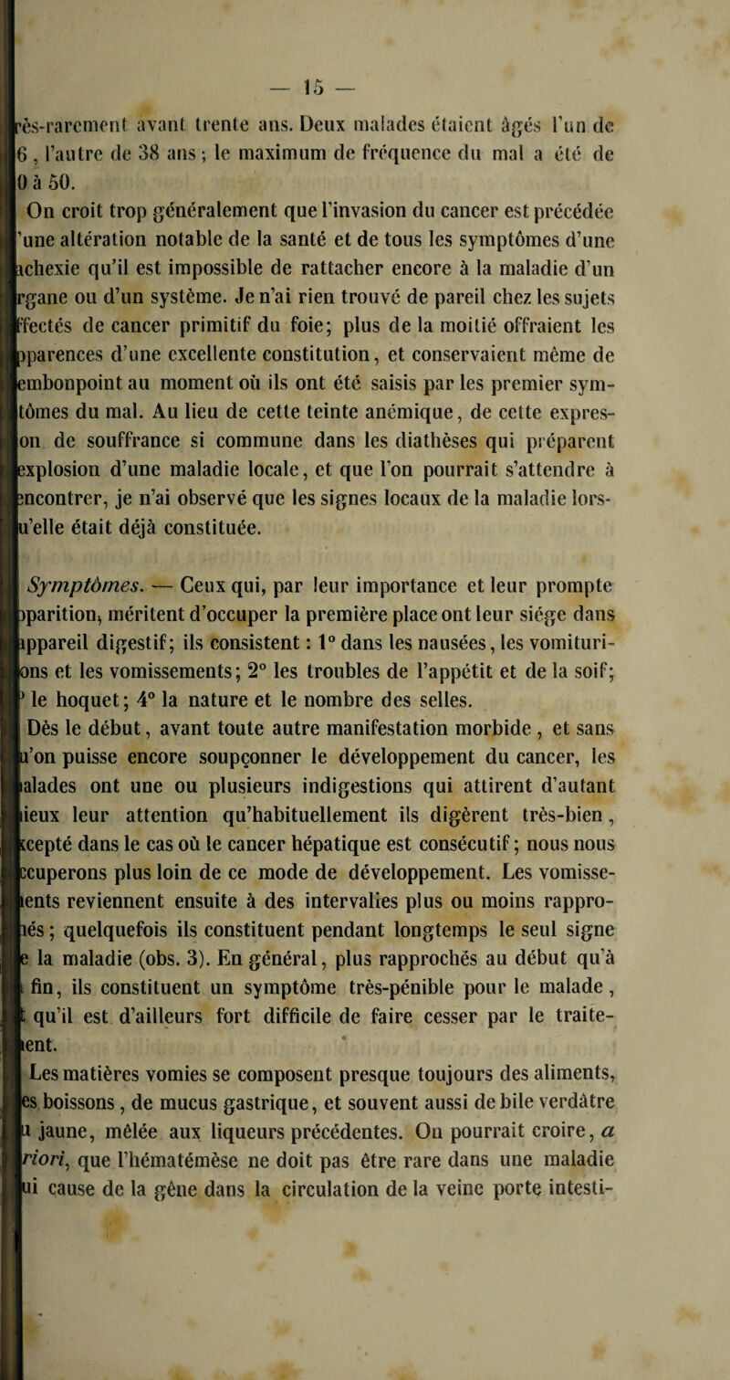 — ÏÔ — ès-rarcment avant trente ans. Deux malades étaient âgés l’un de 6 , l’autre de 38 ans ; le maximum de fréquence du mal a été de OàÔÜ. On croit trop généralement que l’invasion du cancer est précédée ’une altération notable de la santé et de tous les symptômes d’une ichexie qu’il est impossible de rattacher encore à la maladie cl’un rgane ou d’un système. Je n’ai rien trouvé de pareil chez les sujets Ffectés de cancer primitif du foie; plus de la moitié offraient les pparences d’une excellente constitution, et conservaient même de embonpoint au moment où ils ont été saisis par les premier sym- tômes du mal. Au lieu de cette teinte anémique, de cette exprès- on de souffrance si commune dans les diathèses qui préparent explosion d’une maladie locale, et que l’on pourrait s’attendre à “ncontrer, je n’ai observé que les signes locaux de la maladie lors* iu’elle était déjà constituée. | Symptômes. — Ceux qui, par leur importance et leur prompte pparitioU} méritent d’occuper la première place ont leur siège dans Appareil digestif; ils consistent : 1° dans les nausées, les vomituri- pns et les vomissements; 2° les troubles de l’appétit et de la soif; P le hoquet; 4° la nature et le nombre des selles. Dès le début, avant toute autre manifestation morbide , et sans p’on puisse encore soupçonner le développement du cancer, ies balades ont une ou plusieurs indigestions qui attirent d’autant lieux leur attention qu’habituellement ils digèrent très-bien, kcepté dans le cas où le cancer hépatique est consécutif ; nous nous bcuperons plus loin de ce mode de développement. Les vomisse- pents reviennent ensuite à des intervalles plus ou moins rappro- hés ; quelquefois ils constituent pendant longtemps le seul signe p la maladie (obs. 3). En général, plus rapprochés au début qu’à l fin, ils constituent un symptôme très-pénible pour le malade, ï qu’il est d’ailleurs fort difficile de faire cesser par le traite- kent. Les matières vomies se composent presque toujours des aliments, les boissons, de mucus gastrique, et souvent aussi de bile verdâtre p jaune, mêlée aux liqueurs précédentes. Ou pourrait croire, a por/, que l’hématémèse ne doit pas être rare dans une maladie pi cause de la gène dans la circulation de la veine porte intesti-