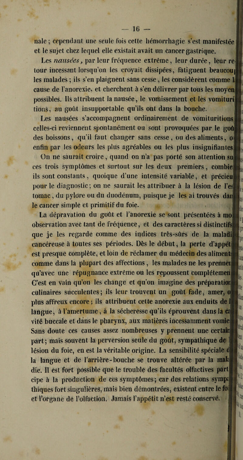 nale ; cependant une seule fois cette hémorrhagie s’est manifestée et le sujet chez lequel elle existait avait un cancer gastrique. Les nausées, par leur fréquence extrême, leur durée, leur re tour incessant lorsqu’on les croyait dissipées, fatiguent beaucou| les malades ; ils s’en plaignent sans cesse , les considèrent comme 1, cause de l’anorexie, et cherchent à s’en délivrer par tous les moyen possibles. Us attribuent la nausée, le vomissement et les vomituri tions, au goût insupportable qu’ils ont dans la bouche. Les nausées s’accompagnent ordinairement de vomituritions celles-ci reviennent spontanément ou sont provoquées par le go des boissons, qu’il faut changer sans cesse, ou des aliments, o enfin par les odeurs les plus agréables ou les plus insignifiantes On ne saurait croire, quand on n’a pas porté son attention su ces trois symptômes et surtout sur les deux premiers, combie ils sont constants, quoique d’une intensité variable, et précieu pour le diagnostic; on ne saurait les attribuer à la lésion de l’e«| lomac, du pylore ou du duodénum, puisque je les ai trouvés da le cancer simple et primitif du foie. La dépravation du goût et l’anorexie se sont présentées à mo observation avec tant de fréquence, et des caractères si distinctifs que je les regarde comme des indices très-sûrs de la maladi cancéreuse à toutes ses périodes. Dès le début, la perte d’appétii est presque complète, et loin de réclamer du médecin des aliment; comme dans la plupart des affections, les malades ne les prennerj qu’avec une répugnance extrême ou les repoussent complétemen C’est en vain qu’on les change et qu’on imagine des préparation culinaires succulentes; ils leur trouvent un goût fade, amer, o plus affreux encore ; ils attribuent cette anorexie aux enduits de langue, à l’amertume, à la sécheresse qu’ils éprouvent dans la ca vite buccale et dans le pharynx, aux matières incessamment vomie Sans doute ces causes assez nombreuses y prennent une eertai part; mais souvent la perversion seule du goût, sympathique de lésion du foie, en est la véritable origine. La sensibilité spéciale la langue et de l’arrière-bouche se trouve altérée par la maîa| die. Il est fort possible que le trouble des facultés olfactives part cipe à la production de ces symptômes; car des relations sympt thiques fort singulières, mais bien démontrées, existent entre le fo et l’organe de l’olfaction. Jamais l’appétit n’est resté conservé. Iïs m tan p irai fat ki !lid( W’ ;.fîr ^lii I