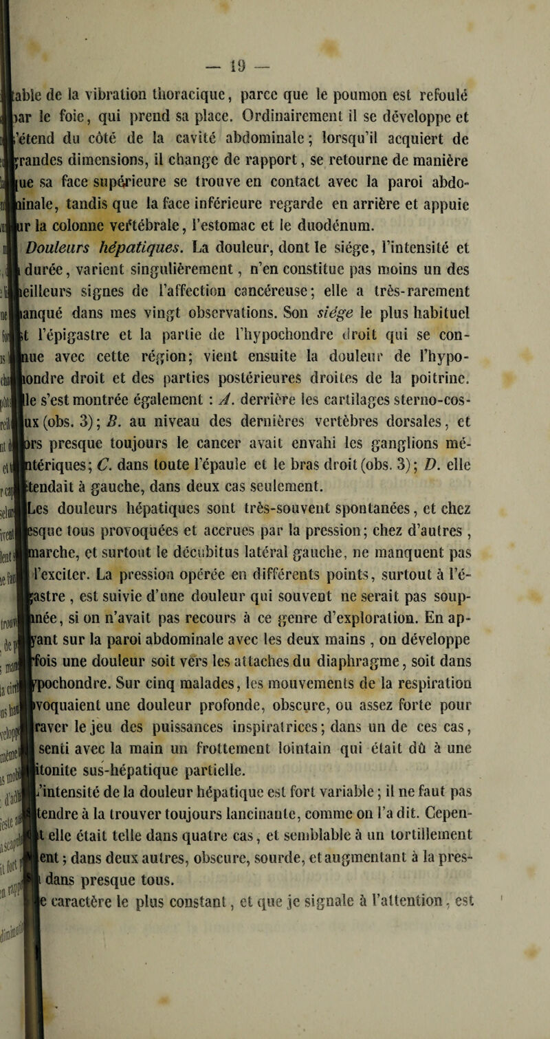 Ide la vibration thoracique, parce que le poumon est refoulé e foie, qui prend sa place. Ordinairement il se développe et td du côté de la cavité abdominale ; lorsqu’il acquiert de les dimensions, il change de rapport, se retourne de manière a face supérieure se trouve en contact avec la paroi abdo- e, tandis que la face inférieure regarde en arrière et appuie i colonne veétébrale, l’estomac et le duodénum. uleurs hépatiques. La douleur, dont le siège, l’intensité et rée, varient singulièrement, n’en constitue pas moins un des eurs signes de l’affection cancéreuse; elle a très-rarement [ué dans mes vingt observations. Son siège le plus habituel 'épigastre et la partie de l’hypochondre droit qui se con- avec cette région; vient ensuite la douleur de l’hypo- Ire droit et des parties postérieures droites de la poitrine. Çest montrée également : A. derrière les cartilages sterno-cos- (pbs. 3) ; B. au niveau des dernières vertèbres dorsales, et presque toujours le cancer avait envahi les ganglions mé- riques; C. dans toute l’épaule et le bras droit(obs. 3); D. elle îdait à gauche, dans deux cas seulement, s douleurs hépatiques sont très-souvent spontanées, et chez [ne tous provoquées et accrues par la pression; chez d’autres, irche, et surtout le décubitus latéral gauche, ne manquent pas îxcitcr. La pression opérée en différents points, surtout à i’é- ,tre , est suivie d’une douleur qui souvent ne serait pas soup- ée, si on n’avait pas recours à ce genre d’exploration. En ap- nt sur la paroi abdominale avec les deux mains, on développe iis une douleur soit vers les attaches du diaphragme, soit dans ochondre. Sur cinq malades, les mouvements de la respiration oquaient une douleur profonde, obscure, ou assez forte pour iver le jeu des puissances inspiratrices ; dans un de ces cas, enti avec la main un frottement lointain qui était dû à une onite sus-hépatique partielle. intensité de la douleur hépatique est fort variable ; il ne faut pas îndre à la trouver toujours lancinante, comme on l’a dit. Cepen- elle était telle dans quatre cas, et semblable à un tortillement ; Ment ; dans deux autres, obscure, sourde, et augmentant à la pres- Ü t dans presque tous. je caractère le plus constant, et que je signale a l’attention, est