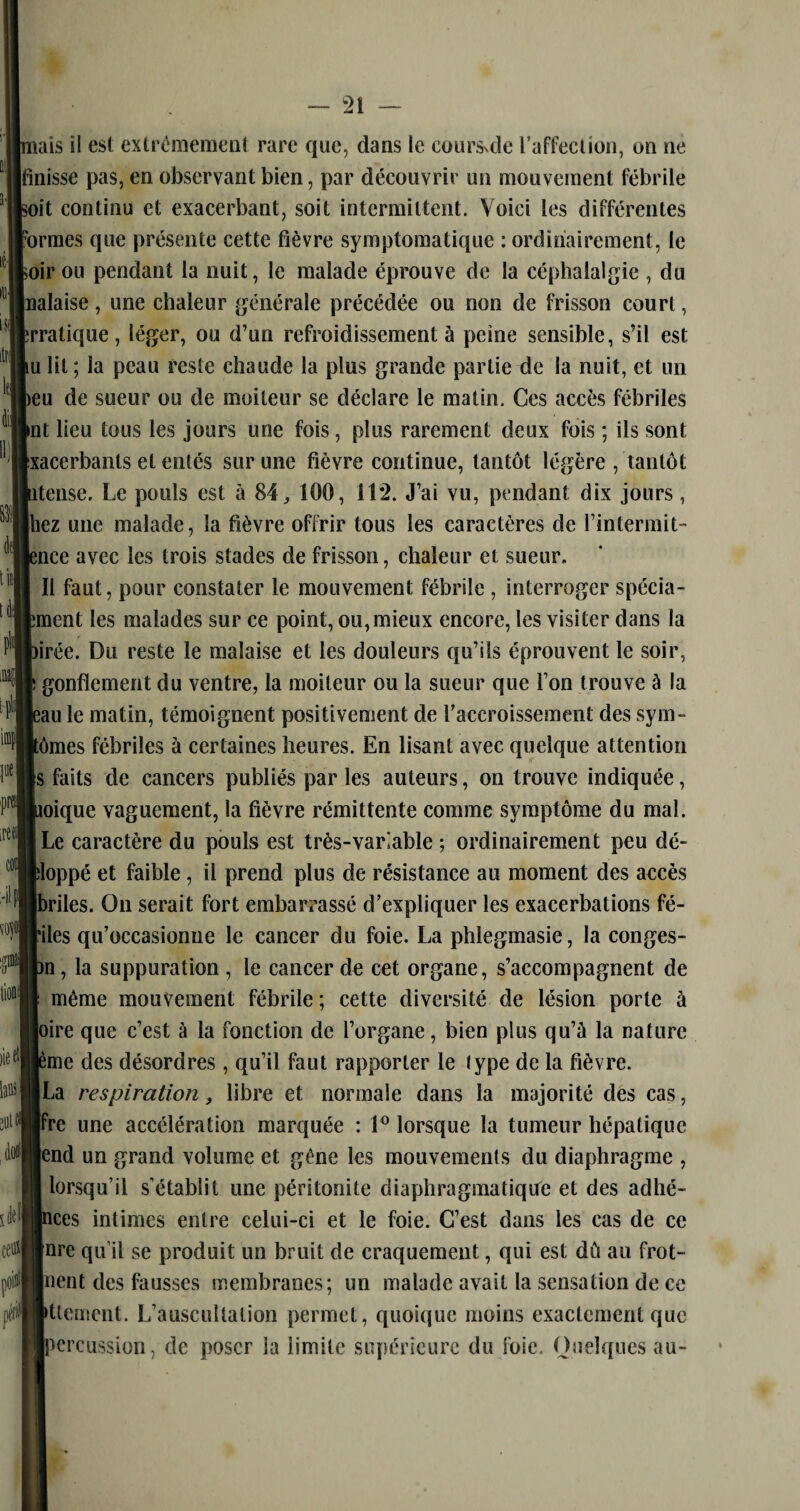 ais il est extrêmement rare que, dans le cour&de l’affect ion, on ne finisse pas, en observant bien, par découvrir un mouvement fébrile soit continu et exacerbant, soit intermittent. Voici les différentes ormes que présente cette fièvre symptomatique : ordinairement, le soir ou pendant la nuit, le malade éprouve de la céphalalgie , du malaise, une chaleur générale précédée ou non de frisson court, pratique, léger, ou d’un refroidissement à peine sensible, s’il est lu lit ; la peau reste chaude la plus grande partie de la nuit, et un peu de sueur ou de moiteur se déclare le matin. Ces accès fébriles Int lieu tous les jours une fois, plus rarement deux fois ; ils sont Ixacerbants et entés sur une fièvre continue, tantôt légère , tantôt Intense. Le pouls est à 84, 100, 112. J’ai vu, pendant dix jours, [hez une malade, la fièvre offrir tous les caractères de l’intermit- lence avec les trois stades de frisson, chaleur et sueur. Il faut, pour constater le mouvement fébrile , interroger spécia¬ lement les malades sur ce point, ou,mieux encore, les visiter dans la pirée. Du reste le malaise et les douleurs qu’ils éprouvent le soir, ft gonflement du ventre, la moiteur ou la sueur que l’on trouve à la (eau le matin, témoignent positivement de l'accroissement des sym- Itômes fébriles à certaines heures. En lisant avec quelque attention 1s faits de cancers publiés par les auteurs, on trouve indiquée, lioique vaguement, la fièvre rémittente comme symptôme du mal. ■ Le caractère du pouls est très-variable ; ordinairement peu dé- «loppé et faible , il prend plus de résistance au moment des accès llbriles. On serait fort embarrassé d’expliquer les exacerbations fé¬ lidés qu’occasionne le cancer du foie. La phlegmasie, la conges- Ifcn, la suppuration , le cancer de cet organe, s’accompagnent de Il même mouvement fébrile ; cette diversité de lésion porte à Moire que c’est à la fonction de l’organe, bien plus qu’ù la nature Même des désordres, qu’il faut rapporter le (ype de la fièvre. ■La respiration, libre et normale dans la majorité des cas, Bfre une accélération marquée : 1° lorsque la tumeur hépatique l|end un grand volume et gêne les mouvements du diaphragme , I lorsqu’il s'établit une péritonite diaphragmatique et des adhé¬ rantes intimes entre celui-ci et le foie. C’est dans les cas de ce Bnre qu’il se produit un bruit de craquement, qui est dû au frot- Inent des fausses membranes; un malade avait la sensation de ce Jttemcnt. L’auscultation permet, quoique moins exactement que Percussion, de poser la limite supérieure du foie. Quelques au-