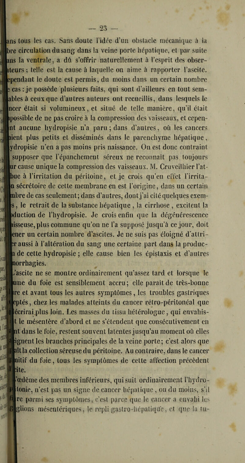 ms tous les cas. Sans doute l'idée d’un obstacle mécanique à la >re circulation du sang dans !a veine porte hépatique, et par suite ms la ventrale, a dù s’offrir naturellement à l’esprit des obser- iteurs ; telle est la cause à laquelle on aime à rapporter l’ascite, ^pendant le doute est permis, du moins dans un certain nombre cas : je possède plusieurs faits, qui sont d’ailleurs en tout sem- lables à ceux que d’autres auteurs ont recueillis, dans lesquels le |ncer était si volumineux, et situé de telle manière, qu’il était ipossible de ne pas croire à la compression des vaisseaux, et cepen- |nt aucune hydropisie n’a paru ; dans d’autres, où les cancers tient plus petits et disséminés dans le parenchyme hépatique, [ydropisie n’en a pas moins pris naissance. On est donc contraint supposer que l’épanchement séreux ne reconnaît pas toujours |ur cause unique la compression des vaisseaux. M. Cruveilhier l’ai¬ me à l’irritation du péritoine, et je crois qu’en effet l’irrita- |n sécrétoire de cette membrane en est l’origine, dans un certain ibre de cas seulement; dans d’autres, dont j’ai cité quelques exem- (s, le retrait de la substance hépatique , la cirrhose , excitent la tduction de l’hydropisie. Je crois enfin que la dégénérescence osseuse, plus commune qu’on ne l’a supposé jusqu’à ce jour, doit |ener un certain nombre d’ascites. Je ne suis pas éloigné d'attri- îr aussi à l’altération du sang une certaine part dans la produc- de cette hydropisie ; elle cause bien les épistaxis et d’autres îorrhagies. fascite ne se montre ordinairement qu’assez tard et lorsque le une du foie est sensiblement accru; elle paraît de très-bonne [re et avant tous les autres symptômes, les troubles gastriques îptés, chez les malades atteints du cancer rétro-péritonéal que [écrirai.plus loin. Les masses du tissu hétérologue, qui envahis- |t le mésentère d’abord et ne s’étendent que consécutivement en tt dans le foie, restent souvent latentes jusqu’au moment où elles [ignent les branches principales de la veine porte; c’est alors que dtla collection séreuse du péritoine. Au contraire, dans le cancer titif du foie, tous les symptômes de cette affection précèdent âte. l'œdème des membres inférieurs, qui suit ordinairement l’hydro- [tonie, n’est pas un signe de cancer hépatique , ou du moins, s’il jre parmi scs symptômes, c’est parce que le cancer a envahi les Iglions mésentériques, le repli gastro-hépatique, et que la tu-