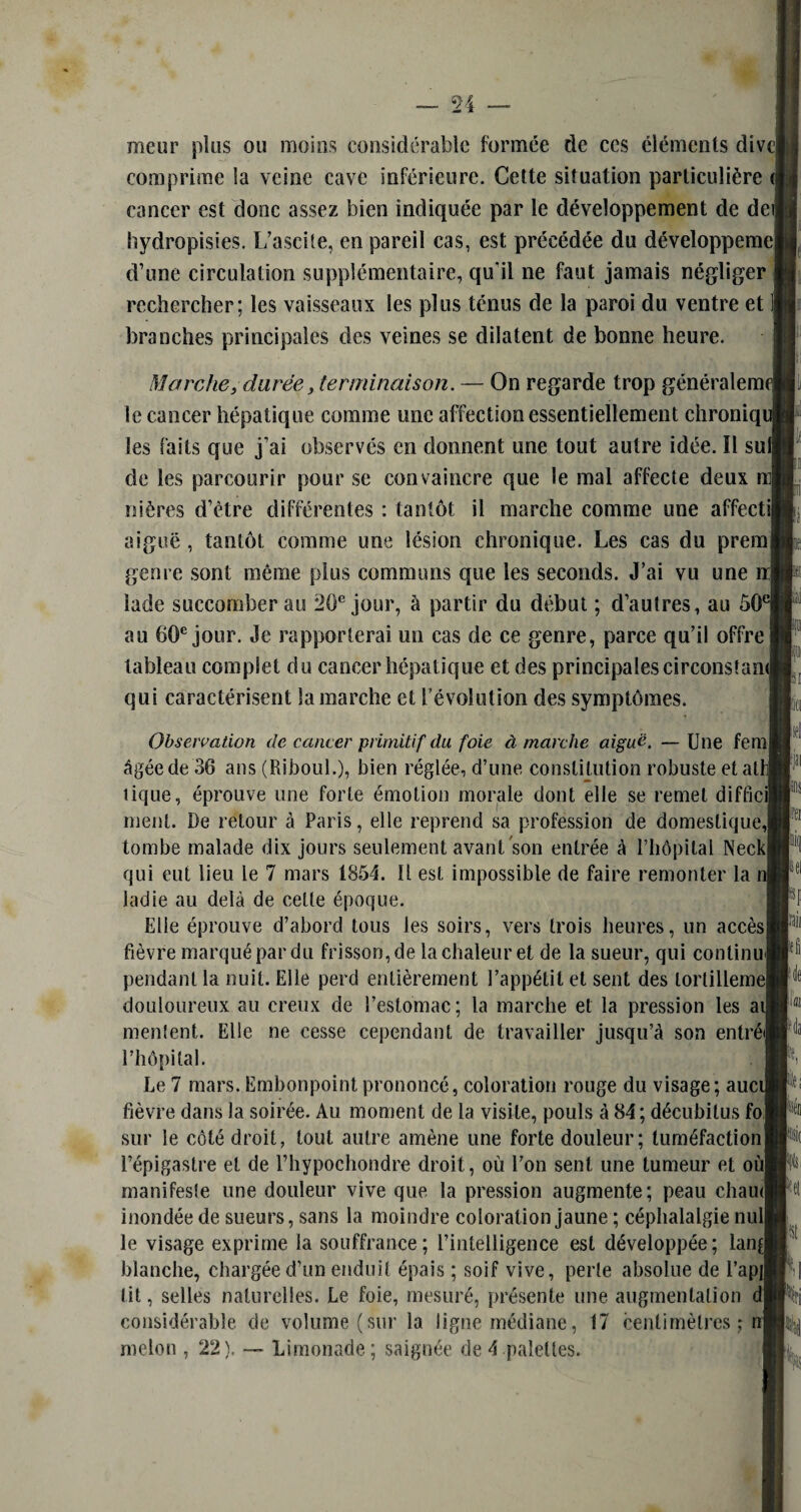 mcur plus ou moins considérable formée de ces éléments divc| comprime la veine cave inférieure. Cette situation particulière cancer est donc assez bien indiquée par le développement de dei; hydropisies. L’ascite, en pareil cas, est précédée du développemej d’une circulation supplémentaire, quil ne faut jamais négliger rechercher; les vaisseaux les plus ténus de la paroi du ventre et branches principales des veines se dilatent de bonne heure. Marchey durée, terminaison. — On regarde trop généraient le cancer hépatique comme une affection essentiellement chroniqi les faits que j’ai observés en donnent une tout autre idée. Il sulj de les parcourir pour se convaincre que le mal affecte deux ni nières d’ètre différentes : tantôt il marche comme une affectil aiguë , tantôt comme une lésion chronique. Les cas du premj genre sont même plus communs que les seconds. J’ai vu une n| iade succomber au 20e jour, à partir du début ; d’autres, au ô0€ au 60e jour. Je rapporterai un cas de ce genre, parce qu’il offre tableau complet du cancer hépatique et des principalescirconstam qui caractérisent Sa marche et l’évolution des symptômes. Observation de cancer primitif du foie à marche aiguë. — Une fem| âgée de 36 ans (Riboul.), bien réglée, d’une constitution robuste etatl tique, éprouve une forte émotion morale dont elle se remet difficil ment. De retour à Paris, elle reprend sa profession de domestique,! tombe malade dix jours seulement avant son entrée à l’hôpital NeckJ qui eut lieu le 7 mars 1854. Il est impossible de faire remonter la ladie au delà de cette époque. Elle éprouve d’abord tous les soirs, vers trois heures, un accès) fièvre marqué par du frisson, de la chaleur et de la sueur, qui continu) pendant la nuit. Elle perd entièrement l’appétit et sent des tortillent douloureux au creux de l’estomac; la marche et la pression les ai mentent. Elle ne cesse cependant de travailler jusqu’à son entré) l’hôpital. Le 7 mars. Embonpoint prononcé, coloration rouge du visage; auci fièvre dans la soirée. Au moment de la visite, pouls à 84 ; décubilus fol sur le côté droit, tout autre amène une forte douleur; tuméfaction! l’épigastre et de l’hypochondre droit, où l’on sent une tumeur et oùj manifeste une douleur vive que la pression augmente; peau chaud inondée de sueurs, sans la moindre coloration jaune ; céphalalgie nul] le visage exprime la souffrance; l’intelligence est développée; lan| blanche, chargée d’un enduit épais ; soif vive, perte absolue de l’apjl lit, selles naturelles. Le foie, mesuré, présente une augmentation d| considérable de volume (sur la ligne médiane, 17 centimètres ; n| melon , 22), — Limonade; saignée de4 palettes. m h I pii pli fiai Na Lit ht