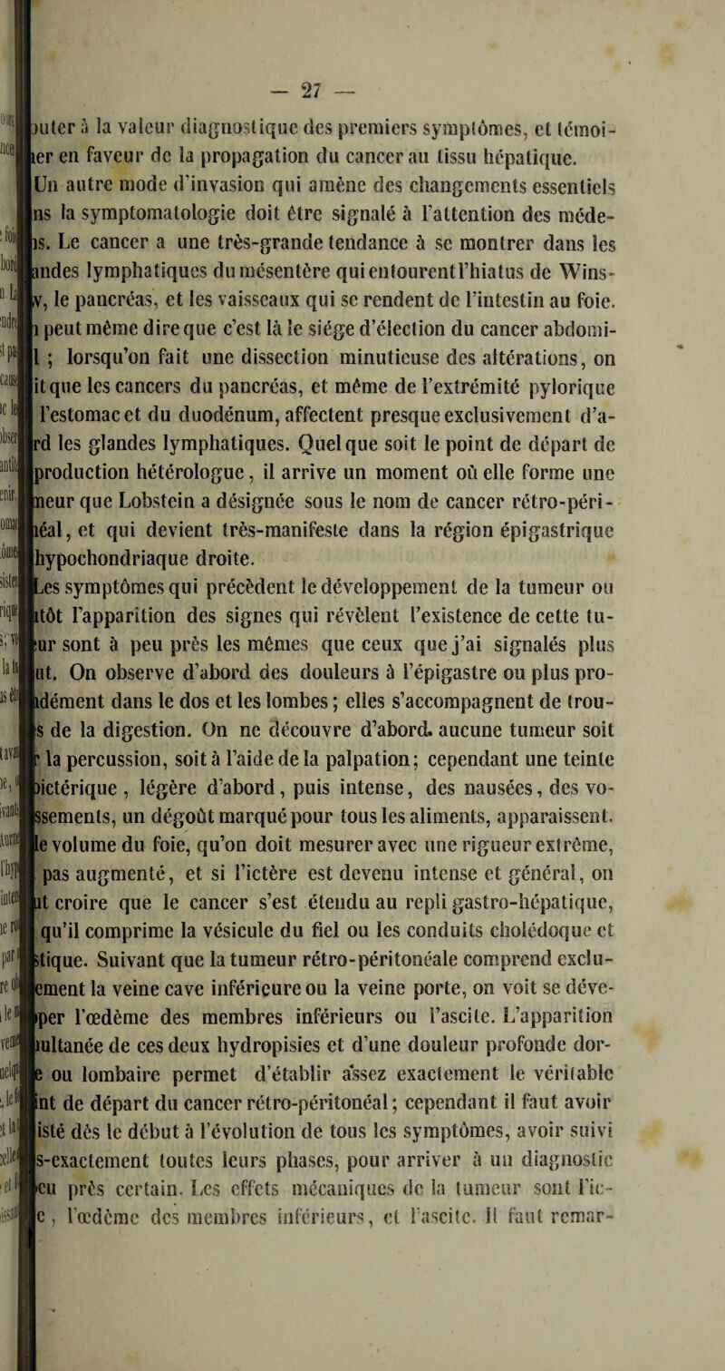 juter à la valeur diagnostique des premiers symptômes, et témoi- ler en faveur de la propagation du cancer au tissu hépatique. Un autre mode d'invasion qui amène des changements essentiels ins la symptomatologie doit être signalé à l'attention des niéde- ps. Le cancer a une très-grande tendance à se montrer dans les ondes lymphatiques du mésentère quientourentl’hiatus de Wins- v, le pancréas, et les vaisseaux qui se rendent de l'intestin au foie, p peut même dire que c’est là le siège d’élection du cancer abdomi- 1 ; lorsqu’on fait une dissection minutieuse des altérations, on it que les cancers du pancréas, et même de l’extrémité pylorique l’estomac et du duodénum, affectent presque exclusivement d'a¬ pi les glandes lymphatiques. Quelque soit le point de départ de production hétérologue, il arrive un moment où elle forme une peur que Lobstein a désignée sous le nom de cancer rétro-péri¬ néal, et qui devient très-manifeste dans la région épigastrique hypochondriaque droite. Les symptômes qui précèdent le développement de la tumeur ou litôt l’apparition des signes qui révèlent l’existence de cette tu- tur sont à peu près les mêmes que ceux que j’ai signalés plus ut. On observe d’abord des douleurs à l’épigastre ou plus pro- pdément dans le dos et les lombes ; elles s’accompagnent de trou- |$ de la digestion. On ne découvre d’abord, aucune tumeur soit f la percussion, soit à l’aide de la palpation; cependant une teinte bictérique , légère d’abord, puis intense, des nausées, des vo- jssements, un dégoût marqué pour tous les aliments, apparaissent. Le volume du foie, qu’on doit mesurer avec une rigueur extrême, l pas augmenté, et si l’ictère est devenu intense et général, on lit croire que le cancer s’est étendu au repli gastro-hépatique, qu’il comprime la vésicule du fiel ou les conduits cholédoque et ktique. Suivant que la tumeur rétro-péritonéale comprend exclu- lement la veine cave inférieure ou la veine porte, on voit se déve- pper l’œdème des membres inférieurs ou l’ascite. L’apparition mltanée de ces deux hydropisies et d’une douleur profonde dor- |e ou lombaire permet d’établir assez exactement le véritable Int de départ du cancer rétro-péritonéal ; cependant il faut avoir listé dès le début à l’évolution de tous les symptômes, avoir suivi |s-cxactement toutes leurs phases, pour arriver à un diagnostic [eu près certain. Les effets mécaniques de la tumeur sont Lie - |c, l’œdème des membres inférieurs, et l’ascite. Il faut remar-