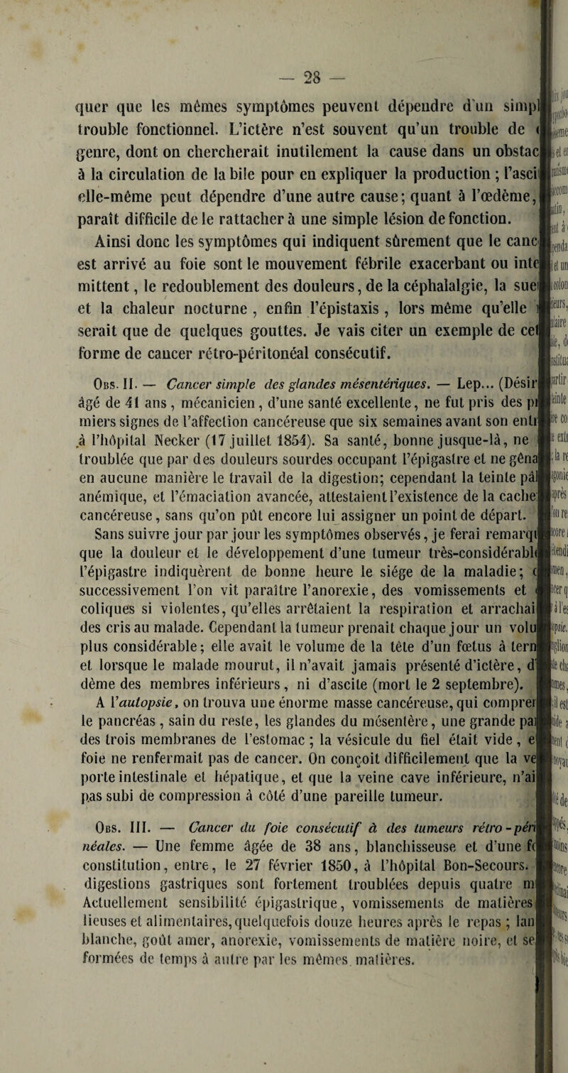 quer que les mêmes symptômes peuvent dépendre d’un simpl trouble fonctionnel. L’ictère n’est souvent qu’un trouble de < genre, dont on chercherait inutilement la cause dans un obstac à la circulation de la bile pour en expliquer la production ; l’ascil elle-même peut dépendre d’une autre cause; quant ù l’œdème, paraît difficile de le rattacher à une simple lésion de fonction. Ainsi donc les symptômes qui indiquent sûrement que le cane est arrivé au foie sont le mouvement fébrile exacerbant ou inte mittent, le redoublement des douleurs, de la céphalalgie, la suei et la chaleur nocturne , enfin l’épistaxis , lors même qu’elle J serait que de quelques gouttes. Je vais citer un exemple de cel forme de cancer rétro-péritonéal consécutif. Obs. II.— Cancer simple des glandes mésentériques. — Lep... (DésirI âgé de 41 ans, mécanicien, d’une santé excellente, ne fut pris des pii miers signes de l’affection cancéreuse que six semaines avant son entij à l’hôpital Necker (17 juillet 1854). Sa santé, bonne jusque-là, ne I troublée que par des douleurs sourdes occupant l’épigastre et ne gênai en aucune manière le travail de la digestion; cependant la teinte pâli anémique, et l’émaciation avancée, attestaient l’existence de la cache] cancéreuse, sans qu’on pût encore lui assigner un point de départ. Sans suivre jour par jour les symptômes observés, je ferai remarqil que la douleur et ie développement d’une tumeur très-considérabhl l’épigastre indiquèrent de bonne heure le siège de la maladie; (J successivement l’on vit paraître l’anorexie, des vomissements et ] coliques si violentes, qu’elles arrêtaient la respiration et arrachai! des cris au malade. Cependant la tumeur prenait chaque jour un volui plus considérable ; elle avait le volume de la tête d’un fœtus à terni et lorsque le malade mourut, il n’avait jamais présenté d’ictère, dl dème des membres inférieurs, ni d’ascite (mort le 2 septembre). A Y autopsie, on trouva une énorme masse cancéreuse, qui comprerl le pancréas, sain du reste, les glandes du mésentère, une grande pal des trois membranes de l’estomac ; la vésicule du fiel était vide, ejj foie ne renfermait pas de cancer. On conçoit difficilement que la vej porte intestinale et hépatique, et que la veine cave inférieure, n’aii pas subi de compression à côté d’une pareille tumeur. Obs. III. — Cancer du foie consécutif à des tumeurs rétro-péril néalcs. — Une femme âgée de 38 ans, blanchisseuse et d’une f(| constitution, entre, le 27 février 1850, à l’hôpital Bon-Secours. I digestions gastriques sont fortement troublées depuis quatre ml Actuellement sensibilité épigastrique, vomissements de matières! lieuses et alimentaires,quelquefois douze heures après le repas ; lanl blanche, goût amer, anorexie, vomissements de matière noire, et se| formées de temps à autre par les mêmes, matières.