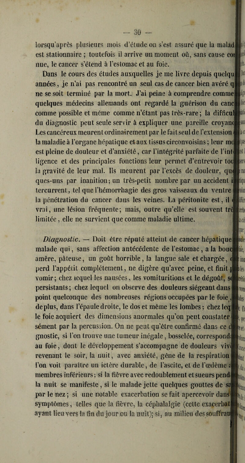 lorsqu’après plusieurs mois d’étude on s’est assuré que la malad est stationnaire ; toutefois il arrive un moment où, sans cause cot| nue, le cancer s’étend à l’estomac et au foie. Dans le cours des études auxquelles je me livre depuis quelqul années, je n’ai pas rencontré un seul cas de cancer bien avéré q ne se soit terminé par la mort. J’ai peine à comprendre comme quelques médecins allemands ont regardé la guérison du eanc| comme possible et môme comme n’étant pas très-rare; la difdcul du diagnostic peut seule servir à expliquer une pareille croyancj Les cancéreux meurent ordinairement par le fait seul de l’extensioni la maladie à l’organe hépatique et aux tissus cireonvoisins ; leur m< est pleine de douleur et d’anxiété, car l’intégrité parfaite de l’intil ligence et des principales fonctions leur permet d’entrevoir toul la gravité de leur mal. Ils meurent par l’excès de douleur, quJ ques-uns par inanition; un très-petit nombre par un accident ij îercurrent, tel que l’hémorrhagie des gros vaisseaux du ventre la pénétration du cancer dans les veines. La péritonite est, il vrai, une lésion fréquente; mais, outre qu’elle est souvent tri limitée, elle ne survient que comme maladie ultime. cil Diagnostic. — Doit être réputé atteint de cancer hépatique malade qui, sans affection antécédente de l’estomac, a la boucj amère, pâteuse, un goût horrible, la langue sale et chargée, perd l’appétit complètement, ne digère qu’avec peine, et finit )| vomir; chez lequel les nausées, les vomituritions et le dégoût, s( persistants; chez lequel on observe des douleurs siégeant dans! point quelconque des nombreuses régions occupées par le foie J déplus, dans l’épaule droite, le dos et même les lombes ; chez leqj le foie acquiert des dimensions anormales qu’on peut constater sèment par la percussion. On ne peut qu’être confirmé dans ce gnostic, si l’on trouve une tumeur inégale, bosselée, correspond; au foie, dont le développement s’accompagne de douleurs viv<| revenant le soir, la nuit, avec anxiété, gêne de la respiration l’on voit paraître un ictère durable, de l’ascite, et de l’œdème à membres inférieurs; si la fièvre avec redoublement et sueurspend j la nuit se manifeste, si le malade jette quelques gouttes de sel par le nez ; si une notable exacerbation se fait apercevoir dans! symptômes, telles que la fièvre, la céphalalgie (celte exacerbaq ayant lieu vers la fin du jour ou la nuit); si, au milieu des souffrai lit Ci kl » iÉ( lac//, Fl aèi klesi krétic nom lies le. pei Ni HU( %\