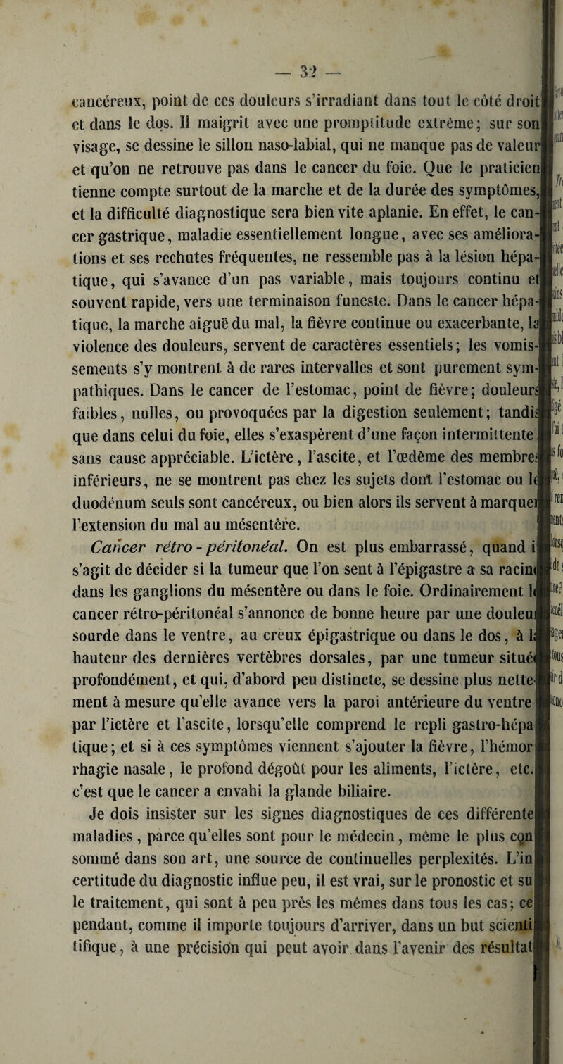 cancéreux, point de ces douleurs s’irradiant dans tout le côté droit et dans le dos. Il maigrit avec une promptitude extrême; sur son| visage, sc dessine le sillon naso-labial, qui ne manque pas de valern et qu’on ne retrouve pas dans le cancer du foie. Que le praticien! tienne compte surtout de la marche et de la durée des symptômes,! et la difficulté diagnostique sera bien vite aplanie. En effet, le can-j cer gastrique, maladie essentiellement longue, avec ses améliora-! tions et ses rechutes fréquentes, ne ressemble pas à la lésion hépa-j tique, qui s’avance d’un pas variable, mais toujours continu et] souvent rapide, vers une terminaison funeste. Dans le cancer hépa¬ tique, la marche aiguë du mal, la fièvre continue ou exacerbante, la! violence des douleurs, servent de caractères essentiels ; les vomis-] sements s’y montrent à de rares intervalles et sont purement sym¬ pathiques. Dans le cancer de l’estomac, point de fièvre; dou!eur«| faibles, nulles, ou provoquées par la digestion seulement; tandis] que dans celui du foie, elles s’exaspèrent d’une façon intermittente ! sans cause appréciable. L’ictère, l’ascite, et l’œdème des membres] inférieurs, ne se montrent pas chez les sujets dont l’estomac ou h duodénum seuls sont cancéreux, ou bien alors ils servent à marquei l’extension du mal au mésentère. Cancer rétro - péritonéal. On est plus embarrassé, quand ij s’agit de décider si la tumeur que l’on sent à l’épigastre a sa racim dans les ganglions du mésentère ou dans le foie. Ordinairement U cancer rétro-péritonéal s’annonce de bonne heure par une douleu sourde dans le ventre, au creux épigastrique ou dans le dos, à 1; hauteur des dernières vertèbres dorsales, par une tumeur situéi profondément, et qui, d’abord peu distincte, se dessine plus nette] ment à mesure quelle avance vers la paroi antérieure du ventre par l’ictère et l’ascite, lorsqu’elle comprend le repli gastro-hépal tique; et si à ces symptômes viennent s’ajouter la fièvre, l’hémor rhagie nasale, le profond dégoût pour les aliments, l’ictère, etc.) c’est que le cancer a envahi la glande biliaire. Je dois insister sur les signes diagnostiques de ces différente! maladies , parce qu’elles sont pour le médecin, même le plus con sommé dans son art, une source de continuelles perplexités. L’in certitude du diagnostic influe peu, il est vrai, sur le pronostic et su le traitement, qui sont à peu près les mêmes dans tous les cas; ce pendant, comme il importe toujours d’arriver, dans un but seienti tifique, à une précision qui peut avoir dans l’avenir des résultat fft te m (les lire? N