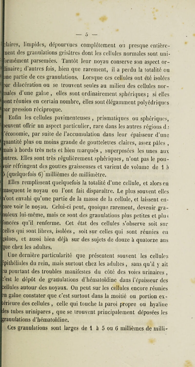 : claires, limpides, dépourvues complètement ou presque entière¬ ment des granulations grisâtres dont les cellules normales sont uni- j ormément parsemées. Tantôt leur noyau conserve son aspect or- ’i linaire; d’autres fois, bien que rarement, il a perdu la totalité ou 1 jne partie de ces granulations. Lorsque ces cellules ont été isolées * oar dilacération ou se trouvent seules au milieu des cellules nor¬ males d’une gaine, elles sont ordinairement sphériques ; si elles !< >ont réunies en certain nombre, elles sont élégamment polyédriques 1 )ar pression réciproque. Enfin les cellules pavimenteuses, prismatiques ou sphériques, leuvent offrir un aspect particulier, rare dans les autres régions dj 'économie, par suite de l’accumulation dans leur épaisseur d’une *j quantité plus ou moins grande de gouttelettes claires, assez pâles , *i nais à bords très nets et bien marqués , superposées les unes aux (iutres. Elles sont très régulièrement sphériques, n’ont pas le pou- i wir réfringent des gouttes graisseuses et varient de volume de 1 à I ) (quelquefois 6) millièmes de millimètre. Elles remplissent quelquefois la totalité d’une cellule, et alors en i masquent le noyau ou l’ont fait disparaître. Le plus souvent elles i n’ont envahi qu’une partie de la masse de la cellule, et laissent en¬ core voir le noyau. Celui-ci peut, quoique rarement, devenir gra¬ nuleux lui-même, mais ce sont des granulations plus petites et plus foncées qu’il renferme. Cet état des cellules s’observe soit sur celles qui sont libres, isolées , soit sur celles qui sont réunies en faînes, et aussi bien déjà sur des sujets de douze à quatorze ans :jue chez les adultes. Une dernière particularité que présentent souvent les cellules épithéliales du rein, mais surtout chez les adultes , sans qu’il y ait eu pourtant des troubles manifestes du côté des voies urinaires , c’est le dépôt de granulations d’hématoïdine dans l’épaisseur des cellules autour des noyaux. On peut sur les cellules encore réunies ?n gaîne constater que c’est surtout dans la moitié ou portion ex¬ térieure des cellules , celle qui touche la paroi propre ou hyaline des tubes urinipares, que se trouvent principalement déposées les granulations d’hématoïdine.
