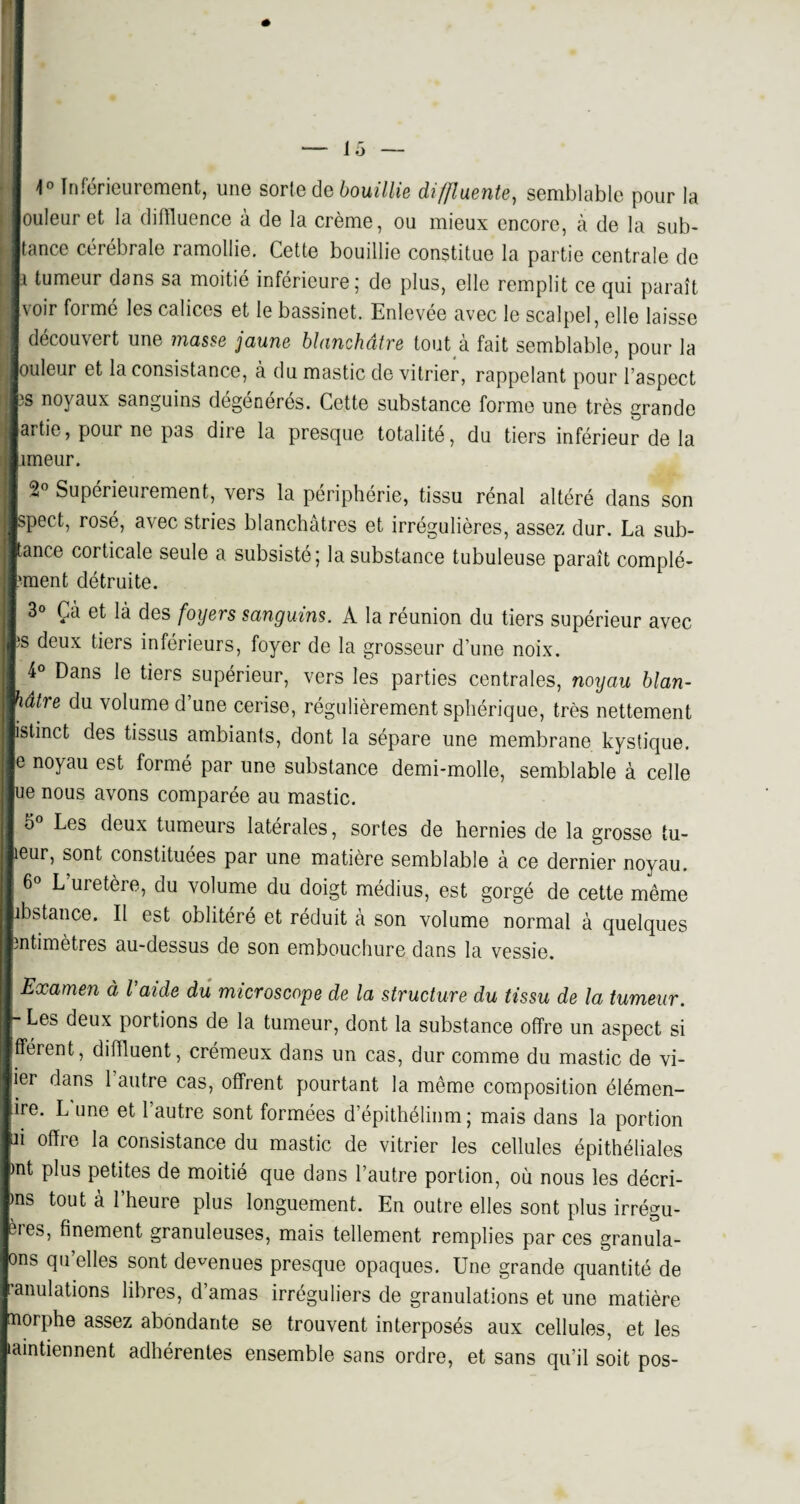 1° Inférieurement, une sorte de bouillie diffl vente, semblable pour la ouleur et la diffluence à de la crème, ou mieux encore, à de la sub- tance cérébrale ramollie. Cette bouillie constitue la partie centrale de tumeur dans sa moitié inférieure; de plus, elle remplit ce qui paraît voir formé les calices et le bassinet. Enlevée avec le scalpel, elle laisse découvert une masse jaune blanchâtre tout à fait semblable, pour la jouleur et la consistance, à du mastic de vitrier, rappelant pour l’aspect is noyaux sanguins dégénérés. Cette substance forme une très grande artie, pour ne pas dire la presque totalité, du tiers inférieur de la rneur. 2° Supérieurement, vers la périphérie, tissu rénal altéré dans son pect, rosé, avec stries blanchâtres et irrégulières, assez dur. La sub- ance corticale seule a subsisté; la substance tubuleuse paraît complé- iment détruite. 3° Çà et là des foyers sanguins. A la réunion du tiers supérieur avec ps deux tiers inférieurs, foyer de la grosseur d’une noix. 4° Dans le tiers supérieur, vers les parties centrales, noyau blan- âtre du volume d’une cerise, régulièrement sphérique, très nettement jistinct des tissus ambiants, dont la sépare une membrane kystique. ' noyau est formé par une substance demi-molle, semblable à celle e nous avons comparée au mastic. 5 Les deux tumeurs latérales, sortes de hernies de la grosse tu- îeur, sont constituées par une matière semblable à ce dernier noyau. 6° L uretère, du volume du doigt médius, est gorgé de cette même ibstance. Il est oblitéré et réduit à son volume normal à quelques întimètres au-dessus de son embouchure dans la vessie. Examen à l’aide du microscope de la structure du tissu de la tumeur. - Les deux portions de la tumeur, dont la substance offre un aspect si fférent, difïluent, crémeux dans un cas, dur comme du mastic de vi- ier dans 1 autre cas, offrent pourtant la même composition élémen- ire. L une et 1 autre sont formées d’épithélium; mais dans la portion n offre la consistance du mastic de vitrier les cellules épithéliales )nt plus petites de moitié que dans l’autre portion, où nous les décri- ms tout à 1 heure plus longuement. En outre elles sont plus irrégu- 3ies, finement granuleuses, mais tellement remplies par ces granula- ons qu elles sont devenues presque opaques. Une grande quantité de ■anulations libres, d’amas irréguliers de granulations et une matière morphe assez abondante se trouvent interposés aux cellules, et les laintiennent adhérentes ensemble sans ordre, et sans qu’il soit pos-