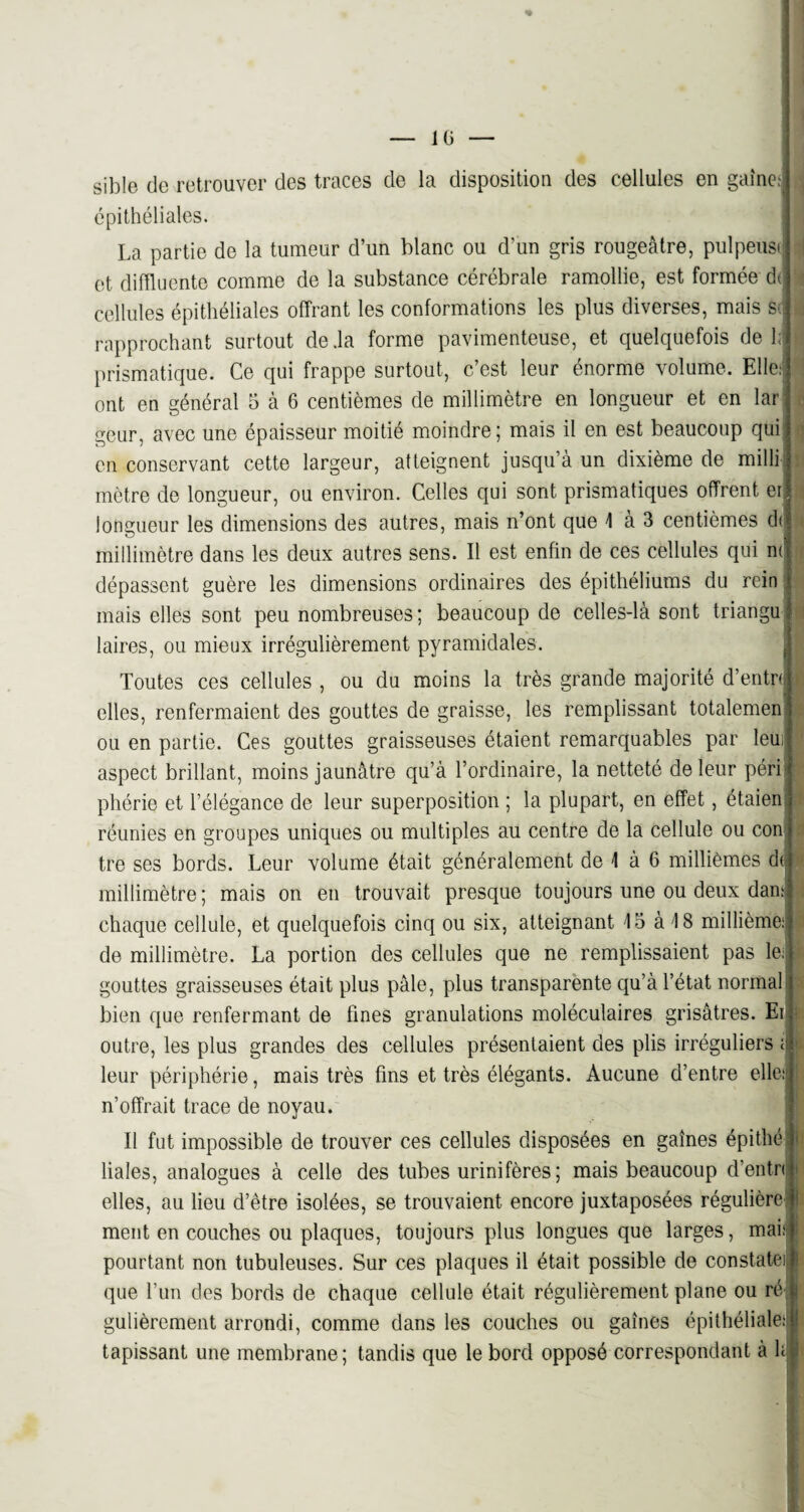 IG « sible de retrouver des traces de la disposition des cellules en gaine; j épithéliales. La partie de la tumeur d’un blanc ou d’un gris rougeâtre, pulpeusi et diffluente comme de la substance cérébrale ramollie, est formée dt cellules épithéliales offrant les conformations les plus diverses, mais Sf : rapprochant surtout de .la forme pavimenteuse, et quelquefois de h î prismatique. Ce qui frappe surtout, c’est leur énorme volume. Elle: ont en général 5 à 6 centièmes de millimètre en longueur et en lar geur, avec une épaisseur moitié moindre; mais il en est beaucoup qui en conservant cette largeur, atteignent jusqu’à un dixième de milli mètre de longueur, ou environ. Celles qui sont prismatiques offrent er I longueur les dimensions des autres, mais n’ont que 1 à 3 centièmes d< millimètre dans les deux autres sens. Il est enfin de ces cellules qui m dépassent guère les dimensions ordinaires des épithéliums du rein mais elles sont peu nombreuses; beaucoup de celles-là sont triangu laires, ou mieux irrégulièrement pyramidales. Toutes ces cellules , ou du moins la très grande majorité d’entn ■> elles, renfermaient des gouttes de graisse, les remplissant totalemen ou en partie. Ces gouttes graisseuses étaient remarquables par leui| aspect brillant, moins jaunâtre qu’à l’ordinaire, la netteté de leur péri* pliérie et l’élégance de leur superposition ; la plupart, en effet, étaien réunies en groupes uniques ou multiples au centre de la cellule ou con tre ses bords. Leur volume était généralement de 1 à 6 millièmes dt millimètre; mais on en trouvait presque toujours une ou deux dan: chaque cellule, et quelquefois cinq ou six, atteignant 15 à 18 millième: de millimètre. La portion des cellules que ne remplissaient pas le.j 1 gouttes graisseuses était plus pâle, plus transparente qu’à l’état normal bien que renfermant de fines granulations moléculaires grisâtres. Ei outre, les plus grandes des cellules présentaient des plis irréguliers ; > leur périphérie, mais très fins et très élégants. Aucune d’entre elle: ‘ n’offrait trace de noyau. Il fut impossible de trouver ces cellules disposées en gaines épithé liales, analogues à celle des tubes urinifères; mais beaucoup d’entn elles, au lieu d’être isolées, se trouvaient encore juxtaposées régulière ment en couches ou plaques, toujours plus longues que larges, mais pourtant non tubuleuses. Sur ces plaques il était possible de constate! que l’un des bords de chaque cellule était régulièrement plane ou ré gulièrement arrondi, comme dans les couches ou gaines épithéliale: i! tapissant une membrane ; tandis que le bord opposé correspondant à h I