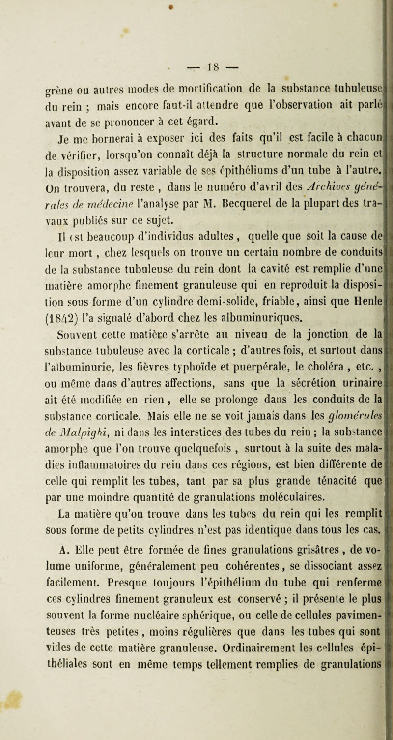 grcne ou autres modes de mortification de la substance tubuleuse du rein ; mais encore faut-il attendre que l’observation ait parlé avant de se prononcer à cet égard. Je me bornerai à exposer ici des faits qu’il est facile à chacun de vérifier, lorsqu’on connaît déjà la structure normale du rein et la disposition assez variable de ses épithéliums d’un tube à l’autre. On trouvera, du reste , dans le numéro d’avril des Archives géné¬ rales de médecine l’analyse par M. Becquerel de la plupart des tra vaux publiés sur ce sujet. Il (st beaucoup d’individus adultes , quelle que soit la cause de leur mort , chez lesquels on trouve un certain nombre de conduits de la substance tubuleuse du rein dont la cavité est remplie d’une matière amorphe finement granuleuse qui en reproduit la disposi¬ tion sous forme d’un cylindre demi-solide, friable, ainsi que Ilenle (18Z|2) l’a signalé d’abord chez les albuminuriques. h Souvent cette matière s’arrête au niveau de la jonction de la i substance tubuleuse avec la corticale ; d’autres fois, et surtout dans l’albuminurie, les fièvres typhoïde et puerpérale, le choléra , etc. , ou même dans d’autres affections, sans que la sécrétion urinaire ait été modifiée en rien , elle se prolonge dans les conduits de la substance corticale. Mais elle ne se voit jamais dans les glomérules de Dlalpighi, ni dans les interstices des tubes du rein ; la substance amorphe que l’on trouve quelquefois , surtout à la suite des mala¬ dies inflammatoires du rein dans ces régions, est bien différente de celle qui remplit les tubes, tant par sa plus grande ténacité que par une moindre quantité de granulations moléculaires. La matière qu’on trouve dans les tubes du rein qui les remplit sous forme de petits cylindres n’est pas identique dans tous les cas. A. Elle peut être formée de fines granulations grisâtres , de vo¬ lume uniforme, généralement peu cohérentes, se dissociant assez facilement. Presque toujours l’épithélium du tube qui renferme ces cylindres finement granuleux est conservé ; il présente le plus souvent la forme nucléaire sphérique, ou celle de cellules pavimen- teuses très petites, moins régulières que dans les tubes qui sont vides de cette matière granuleuse. Ordinairement les cellules épi- : théliales sont en même temps tellement remplies de granulations f