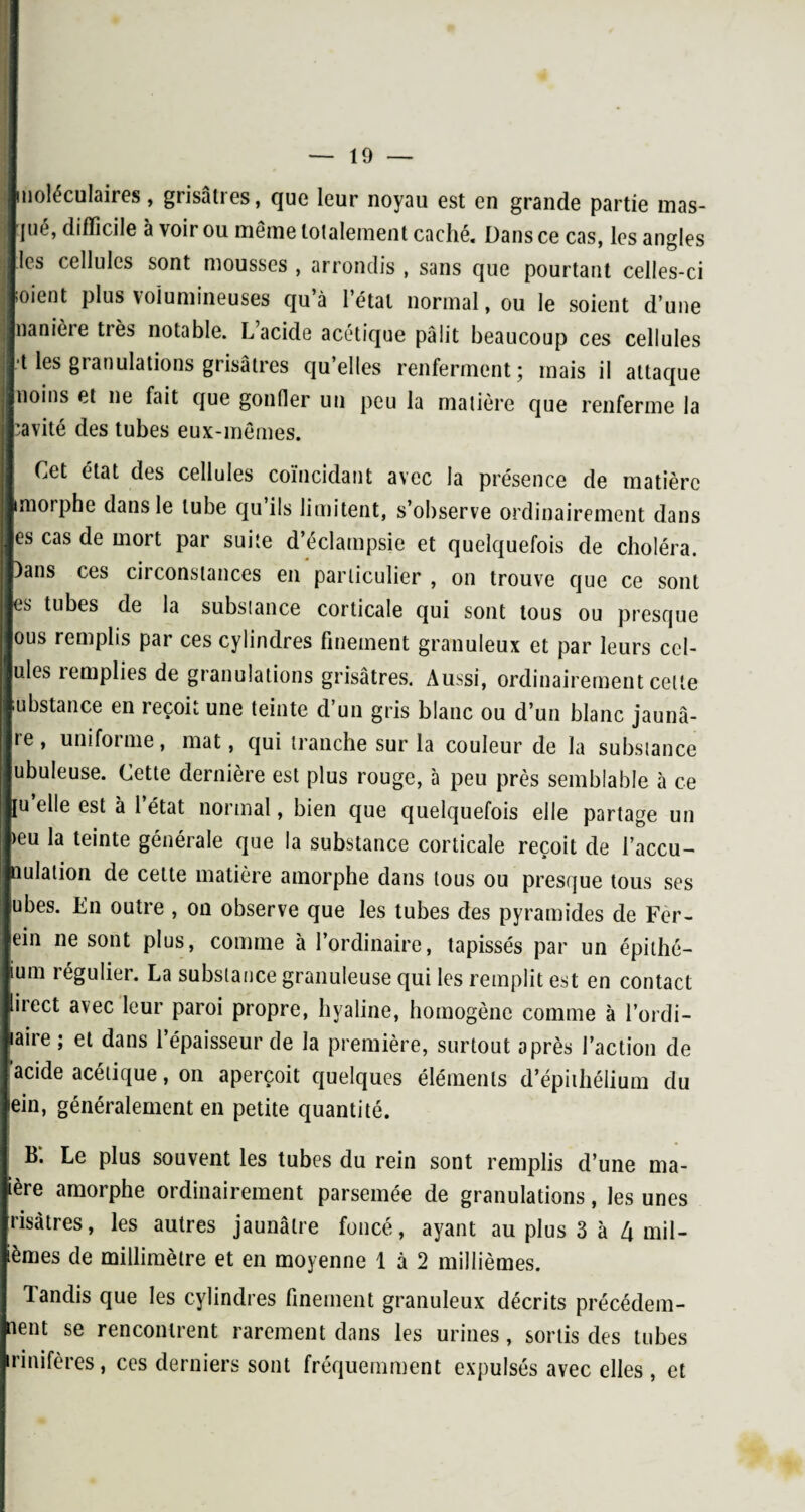 moléculaires, grisâtres, que leur noyau est en grande partie mas¬ qué, difficile à voir ou même totalement cachk Dans ce cas, les angles les cellules sont mousses , arrondis , sans que pourtant celles-ci ;oient plus volumineuses qu’à l’étal normal, ou le soient d’une nanière très notable. L acide acétique pâlit beaucoup ces cellules •t les granulations grisâtres qu’elles renferment; mais il attaque noins et ne fait que gonfler un peu la matière que renferme la cavité des tubes eux-mêmes. Cet état des cellules coïncidant avec la présence de matière iniorphe dans le tube qu’ils limitent, s’observe ordinairement dans es cas de mort par suite d’éclampsie et quelquefois de choléra. )ans ces circonstances en particulier , on trouve que ce sont es tubes de la substance corticale qui sont tous ou presque ous remplis par ces cylindres finement granuleux et par leurs cel- ules remplies de granulations grisâtres. Aussi, ordinairement celte mbstance en reçoit une teinte d’un gris blanc ou d’un blanc jaunâ- te, uni foi me, mat, qui tranche sur la couleur de la substance ubuleuse. Cette dernière est plus rouge, à peu près semblable à ce [u elle est à l’état normal, bien que quelquefois elle partage un >eu la teinte générale que la substance corticale reçoit de l’accu- aulation de cette matière amorphe dans tous ou presque tous ses ubes. En outre , on observe que les tubes des pyramides de Fer- ein ne sont plus, comme à l’ordinaire, tapissés par un épithé- ium régulier. La substance granuleuse qui les remplit est en contact liiect avec leur paroi propre, hyaline, homogène comme à l’ordi— aire ; et dans l’épaisseur de la première, surtout après l’action de acide acétique, on aperçoit quelques éléments d’épithélium du tein, généralement en petite quantité. B'. Le plus souvent les tubes du rein sont remplis d’une ma- tère amorphe ordinairement parsemée de granulations, les unes nsàtres, les autres jaunâtre foncé, ayant au plus 3 à 4 mil- ièmes de millimètre et en moyenne 1 à 2 millièmes. landis que les cylindres finement granuleux décrits précédem¬ ment se rencontrent rarement dans les urines, sortis des tubes rinifères, ces derniers sont fréquemment expulsés avec elles , et