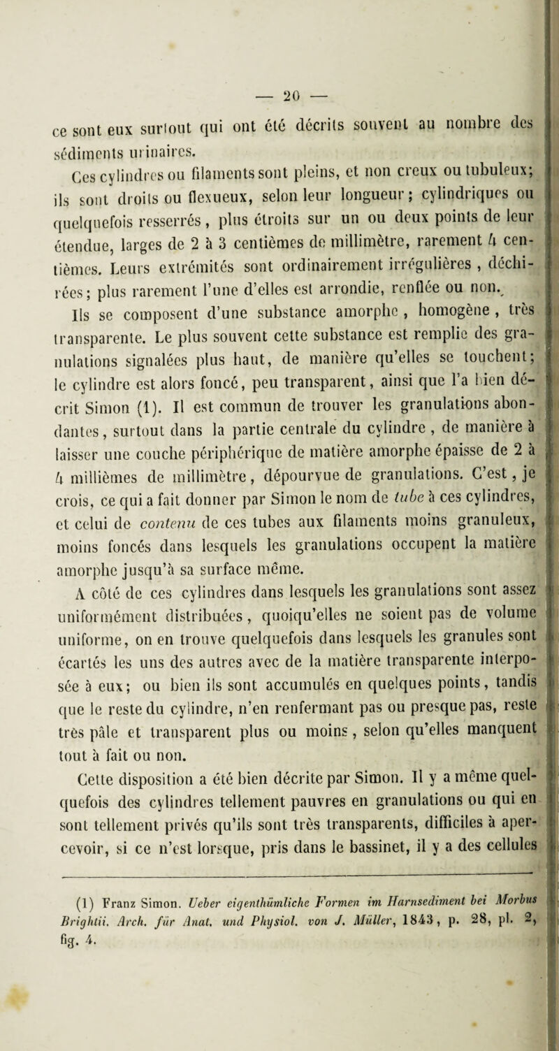 ce sont eux suriout qui ont été décrits souvent au nombre des sédiments urinaires. Ces cylindres ou filaments sont pleins, et non creux ou tubuleux; ils sont droits ou flexueux, selon leur longueur; cylindriques ou quelquefois resserrés, plus étroits sur un ou deux points de leur étendue, larges de 2 à 3 centièmes de millimètre, rarement h cen¬ tièmes. Leurs extrémités sont ordinairement irrégulières , déchi¬ rées; plus rarement l’une d’elles est arrondie, renflée ou non.. Ils se composent d’une substance amorphe , homogène , très transparente. Le plus souvent cette substance est remplie des gra¬ nulations signalées plus haut, de manière qu’elles se louchent; $ le cylindre est alors foncé, peu transparent, ainsi que l’a bien dé¬ crit Simon (1). Il est commun de trouver les granulations abon¬ dantes, surtout dans la partie centrale du cylindre , de manière à laisser une couche périphérique de matière amorphe épaisse de 2 à S h millièmes de millimètre, dépourvue de granulations. C’est , je crois, ce qui a fait donner par Simon le nom de tube à ces cylindres, et celui de contenu de ces tubes aux filaments moins granuleux, moins foncés dans lesquels les granulations occupent la matière amorphe jusqu’à sa surface même. A côté de ces cylindres dans lesquels les granulations sont assez uniformément distribuées, quoiqu’elles ne soient pas de volume uniforme, on en trouve quelquefois dans lesquels les granules sont h écartés les uns des autres avec de la matière transparente interpo¬ sée à eux; ou bien ils sont accumulés en quelques points, tandis que le reste du cylindre, n’en renfermant pas ou presque pas, reste très pâle et transparent plus ou moins, selon qu’elles manquent tout à fait ou non. Cette disposition a été bien décrite par Simon. U y a même quel¬ quefois des cylindres tellement pauvres en granulations ou qui en sont tellement privés qu’ils sont très transparents, difficiles à aper¬ cevoir, si ce n’est lorsque, pris dans le bassinet, il y a des cellules (1) Franz Simon. Ueber eigenthiimliche Formen im Harnsediment bei Morbus Brightii. Arch. fur Anat, und Physiol. von J. Millier, 1843, p. 28, pl. 2, fig. 4.