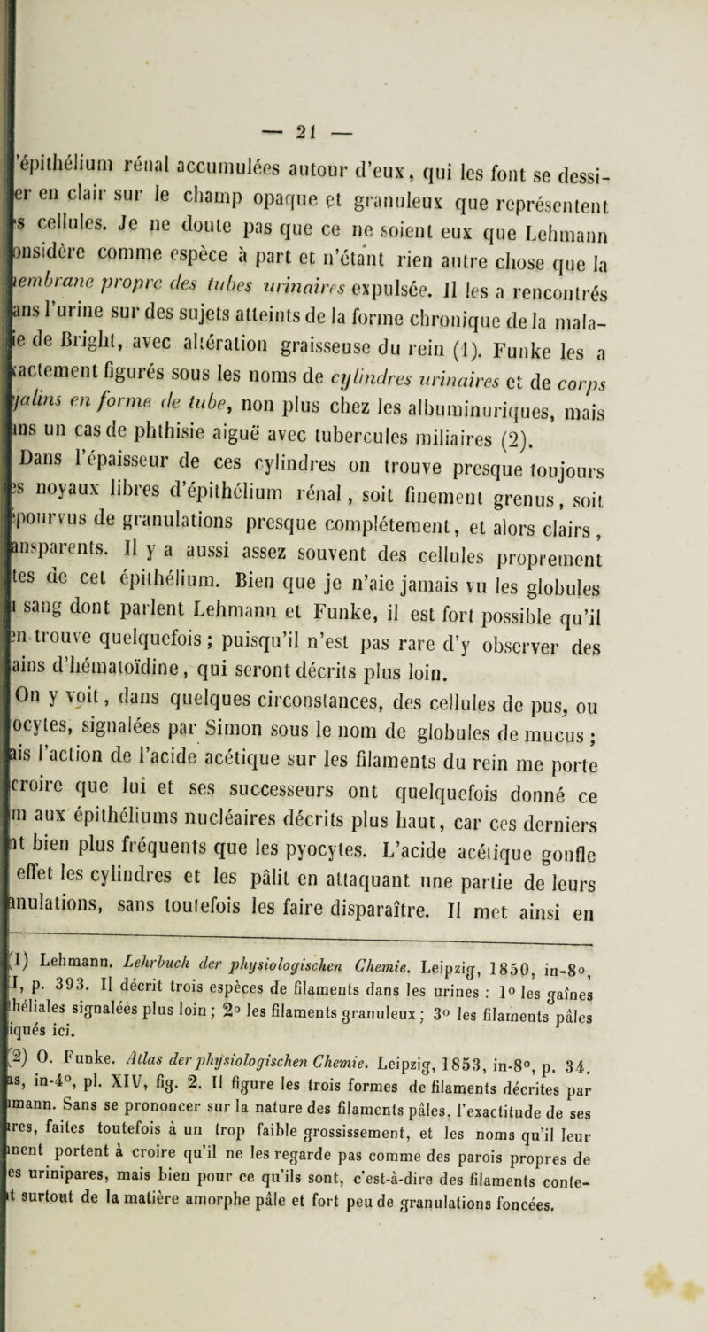 'épithélium rénal accumulées autour d’eux, qui les font se dessi- er en clair sur le champ opaque çt granuleux que représentent ■s cellules. Je ne doute pas que ce ne soient eux que Lehmann “Sidère comme espèce à part et n’étant rien autre chose que la iembrane propre des tubes urinaires expulsée, il les a rencontrés ans l’urine sur des sujets atteints de la forme chronique de la mala- ie de Bright, avec altération graisseuse du rein (1). Funke les a lactement figurés sous les noms de cylindres urinaires et de corps faims en forme de tube, non plus chez les albuminuriques, mais ms un cas de phthisie aiguë avec tubercules miliaires (2). Dans 1 épaisseur de ces cylindres on trouve presque toujours ts noyaux libres d épithélium rénal, soit finement grenus, soit pourvus de granulations presque complètement, et alors clairs, ansparents. Il y a aussi assez souvent des cellules proprement tes de cet épithélium. Bien que je n’aie jamais vu les globules i sang dont parlent Lehmann et Funke, il est fort possible qu’il m trouve quelquefois; puisqu’il n’est pas rare d’y observer des ains d’hématoïdine, qui seront décrits plus loin. On y voit, dans quelques circonstances, des cellules de pus, ou ocvtes, signalées par Simon sous le nom de globules de mucus ; aïs l’action de l’acide acétique sur les filaments du rein me porte croire que lui et ses successeurs ont quelquefois donné ce m aux épithéliums nucléaires décrits plus haut, car ces derniers at bien plus fréquents que les pyocytes. L’acide acétique gonfle effet les cylindres et les pâlit en attaquant une partie de leurs Ululations, sans toutefois les faire disparaître. Il met ainsi en 1) Lehmann. Lehrbuch der plnjsiologiseken Chemie. Leipzig, 1850, in-8», I, p. 393. Il décrit trois espèces de filaments dans les urines : 1° les gaînes héhales signaléès plus loin; 2° les filaments granuleux; 3° les filaments pâles iqués ici. 2) O. Funke. Atlas der physiologischen Chemie. Leipzig, 1853, in-8°, p. 34. is, in-4°, pi. XIV, fig. 2. Il figure les trois formes de filaments décrites par imann. Sans se prononcer sur la nature des filaments pâles, l’exactitude de ses ires, faites toutefois à un trop faible grossissement, et les noms qu’il leur ment portent à croire qu il ne les regarde pas comme des parois propres de es urinipares, mais bien pour ce qu’ils sont, c’est-à-dire des filaments conte- 1 surtout de la matière amorphe pâle et fort peu de granulations foncées.