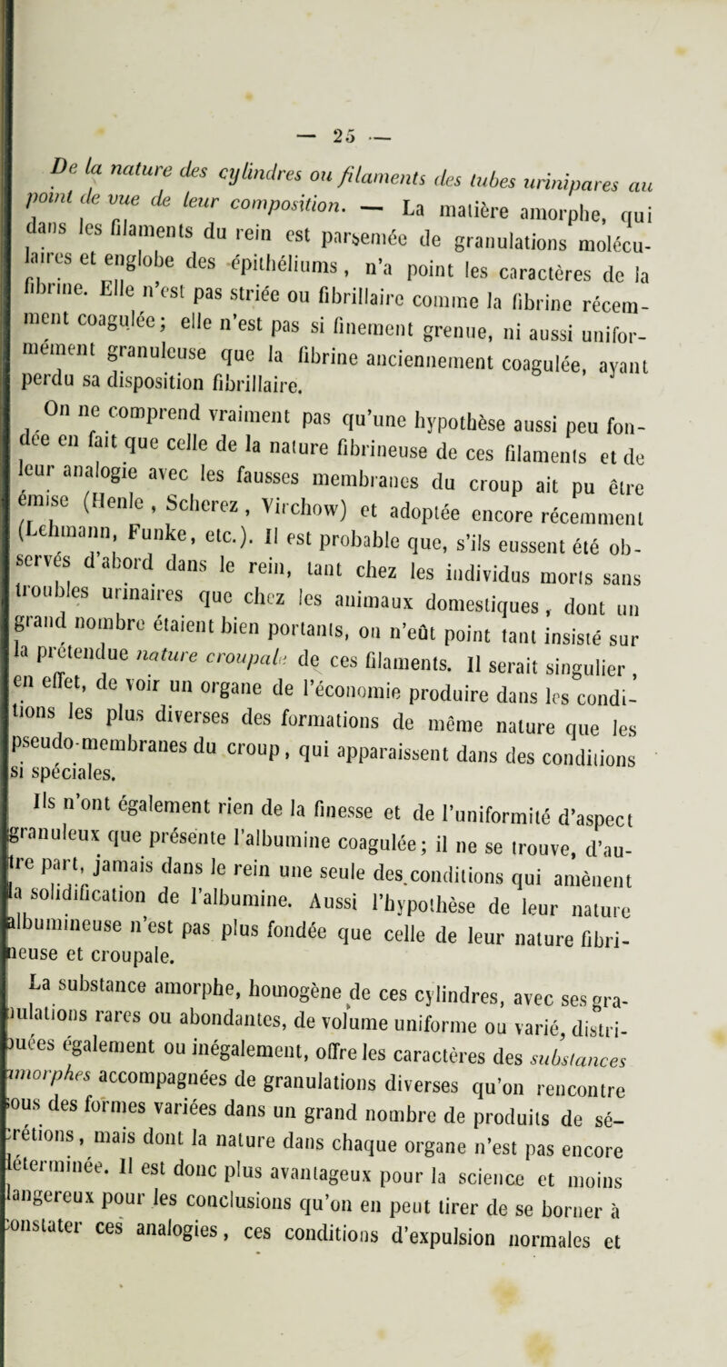 De a natUre ou filaments des tubes unnipares au point de vue de leur composition. _ La matière amorphe, qui dans les filaments du rein est parsemée de granulations molécu- lancs et englobe des -épithéliums, n’a point les caractères de la fibrine. Elle n’est pas striée ou fibrillairc comme la fibrine récem¬ ment coagulée; elle n’est pas si finement grenue, ni aussi unifor¬ mément granuleuse que la fibrine anciennement coagulée, avant perdu sa disposition fibrillaire. On ne compiend vraiment pas qu’une hypothèse aussi peu fon- ee en fait que celle de la nature fibrineuse de ces filaments et de leur analogie avec les fausses membranes du croup ait pu être omise (Henle , Scherez , Virchow) et adoptée encore récemment (behmaim Funke, etc.). Il est probable que, s’ils eussent été ob- seives d abord dans le rem, tant chez les individus morts sans troubles urinaires que chez les animaux domestiques, dont un gtand nombre étaient bien portants, on n’eût point tant insisté sur a Prétendue nature croupale de ces filaments. Il serait singulier , en effet, de voir un organe de l’économie produire dans les condi¬ tions les plus diverses des formations de même nature que les pseudo-membranes du croup, qui apparaissent dans des conditions si spéciales. Us n'ont également rien de la finesse et de l’uniformité d’aspect granuleux que présente l’albumine coagulée; il ne se trouve, d’au- Jre part jamais dans Je rein une seule des.conditions qui amènent la solidification de l’albumine. Aussi l’hypothèse de leur nature albumineuse n’est pas plus fondée que celle de leur nature fibri- îeuse et croupale. La substance amorphe, homogène de ces cylindres, avec ses gra¬ tifiât,otis rares ou abondantes, de volume uniforme ou varié, distri. mees egalement ou inégalement, offre les caractères des substances imorpnes accompagnées de granulations diverses qu’on rencontre lous des formes variées dans un grand nombre de produits de sé- retions, mais dont la nature dans chaque organe n’est pas encore eterminee. Il est donc plus avantageux pour la science et moins angereux pour les conclusions qu’on en peut tirer de se borner à onstater ces analogies, ces conditions d’expulsion normales et