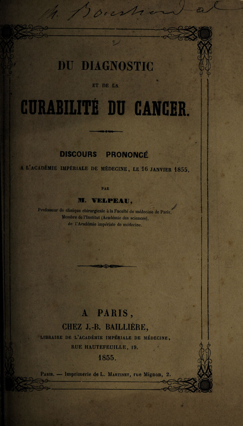 £> e DU DIAGNOSTIC ET DE LA CURABILITÉ DU CANCER DISCOURS PRONONCÉ a l’académie impériale de médecine, le 16 janvier 1855, PAR Ml. VEJLPEAIJ, Professeur de clinique chirurgicale à la Faculté de médecine de Paris, Membre de l’Institut (Académie des sciences), de l’Académie impériale de médecine. A PARIS, CHEZ J.-B. BAILLIÈRE, LIBRAIRE DE L’ACADÉMIE IMPÉRIALE DE MÉDECINE, RUE HAUTEFEUILLE, 19. 1855.