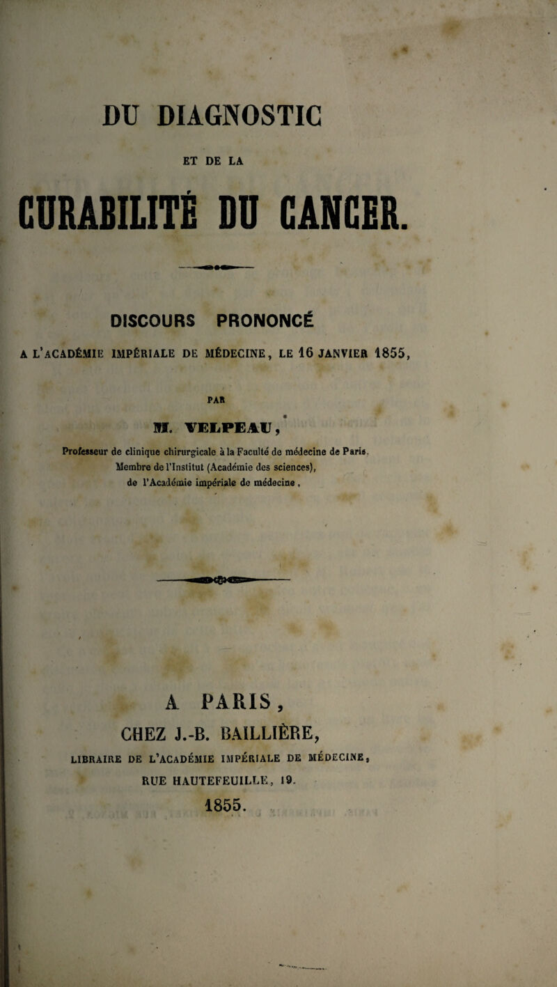 DU DIAGNOSTIC ET DE LA f DISCOURS PRONONCÉ a l’académie impériale de médecine, le 16 janvier 1855, PAR H. VEIiPEAU,* Professeur de clinique chirurgicale à la Faculté de médecine de Paris Membre de l’Institut (Académie des sciences), de l’Académie impériale de médecine , A PARIS, CHEZ J.-B. BAILLIÈRE, LIBRAIRE DE L’ACADÉMIE IMPÉRIALE DE MÉDECINE. RUE HAUTEFEUILLE, 19. 1855. ,