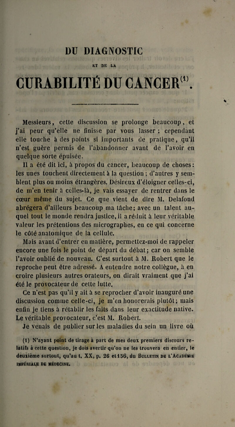 ET DE LA CURABILITÉ DU CANCER1”. Messieurs, cette discussion se prolonge beaucoup, et j’ai peur qu’elle ne finisse par vous lasser ; cependant elle touche à des points si importants de pratique, qu’il n’est guère permis de l’abandonner avant de l’avoir en quelque sorte épuisée. Il a été dit ici, à propos du cancer, beaucoup de choses: les unes touchent directement à la question ; d’autres y sem¬ blent plus ou moins étrangères. Désireux d’éloigner celles-ci, de m’en tenir à celles-là, je vais essayer de rentrer dans le cœur même du sujet. Ce que vient de dire M. Delafond abrégera d’ailleurs beaucoup ma tâche; avec un talent au¬ quel tout le monde rendra justice, il a réduit à leur véritable valeur les prétentions des micrographes, en ce qui concerne le côté anatomique de ta cellule. Mais avant d’entrer en matière, permettez-moi de rappeler encore une fois le point de départ du débat; car on semble l’avoir oublié de nouveau. C’est surtout à M. Robert que le reproche peut être adressé. A entendre notre collègue, à en croire plusieurs autres orateurs, on dirait vraiment que j’ai été le provocateur de celte lutte. Ce n’est pas qu’il y ait à se reprocher d’avoir inauguré une discussion comme celle-ci, je m’en honorerais plutôt; mais enfin je liens à rétablir les faits dans leur exactitude native. Le véritable provocateur, c’est M. Robert. Je venais de publier sur les maladies du sein un livre où (1) N’ayant point de tirage à part de mes deux premiers discours re¬ latifs à cette question, je dois avertir qu’on ne les trouvera en entier, le deuxième surtout, qu’au t. XX, p. 26 et 156, du Bulletin de l’Académie IMPÉRIALE DE MÉDECINE.