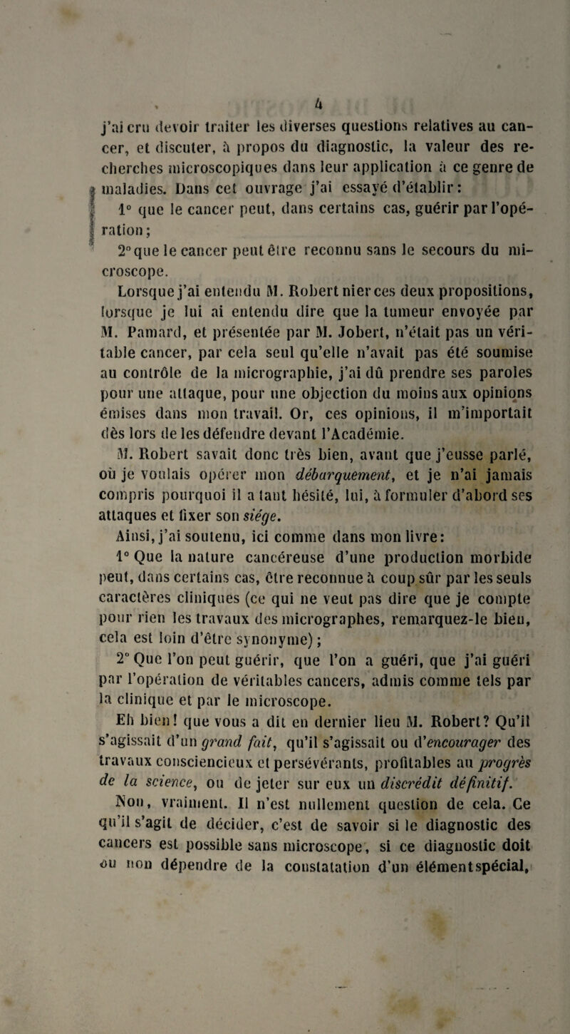 U j’ai cru devoir traiter les diverses questions relatives au can¬ cer, et discuter, ïi propos du diagnostic, la valeur des re¬ cherches microscopiques dans leur application à ce genre de maladies. Dans cet ouvrage j’ai essayé d’établir : 1° que le cancer peut, dans certains cas, guérir par l’opé¬ ration ; 2°que le cancer peut être reconnu sans le secours du mi¬ croscope. Lorsque j’ai entendu M. Robert nier ces deux propositions, lorsque je lui ai entendu dire que la tumeur envoyée par M. Pamard, et présentée par M. Jobert, n’était pas un véri¬ table cancer, par cela seul qu’elle n’avait pas été soumise au contrôle de la micrographie, j’ai dû prendre ses paroles pour une attaque, pour une objection du moins aux opinions émises dans mon travail. Or, ces opinions, il m’importait dès lors de les défendre devant l’Académie. M. Robert savait donc très bien, avant que j’eusse parlé, où je voulais opérer mon débarquement, et je n’ai jamais compris pourquoi il a tant hésité, lui, à formuler d’abord ses attaques et fixer son siège. Ainsi, j’ai soutenu, ici comme dans mon livre: 1° Que la nature cancéreuse d’une production morbide peut, dans certains cas, être reconnue îi coup sûr par les seuls caractères cliniques (ce qui ne veut pas dire que je compte pour rien les travaux des micrographes, remarquez-le bien, cela est loin d’être synonyme) ; 2° Que l’on peut guérir, que l’on a guéri, que j’ai guéri par l’opération de véritables cancers, admis comme tels par la clinique et par le microscope. Eh bien! que vous a dit en dernier lieu M. Robert? Qu’il s’agissait d’un grand fait, qu’il s’agissait ou d’encourager des travaux consciencieux et persévérants, profitables au progrès de la science, ou de jeter sur eux un discrédit définitif. Non. vraiment. Il n’est nullement question de cela. Ce qu’il s’agit de décider, c’est de savoir si le diagnostic des cancers est possible sans microscope , si ce diagnostic doit ou non dépendre de la constatation d’un élémentspécial,