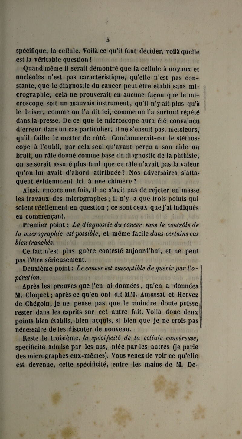 spécifique, la cellule. Voilà ce qu’il faut décider, voilà quelle est la véritable question ! Quand même il serait démontré que la cellule à noyaux et nucléoles n’est pas caractéristique, qu’elle n’est pas con¬ stante, que le diagnostic du cancer peut être établi sans mi¬ crographie, cela ne prouverait en aucune façon que le mi¬ croscope soit un mauvais instrument, qu’il n’y ait plus qu’à le briser, comme on l’a dit ici, comme on l’a surtout répété dans la presse. De ce que le microscope aura été convaincu d’erreur dans un cas particulier, il ne s’ensuit pas, messieurs, qu’il faille le mettre de côté. Condamnerait-on le stéthos¬ cope à l’oubli, par cela seul qu’ayant perçu a son aide un bruit, un râle donné comme base du diagnostic de la phthisie, on se serait assuré plus tard que ce râle n’avait pas la valeur qu’on lui avait d’abord attribuée? Nos adversaires s’atta¬ quent évidemment ici à nne chimère ? Ainsi, encore une fois, il ne s’agit pas de rejeter en masse les travaux des micrographes-, il n’y a que trois points qui soient réellement en question ; ce sont ceux que j’ai indiqués en commençant. Premier point : Le diagnostic du cancer sans le contrôle de la micrographie est possible, et même facile dans certains cas bien tranchés. Ce fait n’est plus guère contesté aujourd’hui, et ne peut pas l’être sérieusement. Deuxième point : Le cancer est susceptible de guérir par Vo~ j pération. Après les preuves que j’en ai données, qu’en a données M. Cloquet; après ce qu’en ont dit MAI. Amussat et Hervez I de Chégoin, je ne pense pas que le moindre doute puisse J rester dans les esprits sur cet autre fait. Voilà donc deux points bien établis, bien acquis, si bien que je ne crois pas nécessaire de les discuter de nouveau. Reste le troisième, la spécificité de la cellule cancéreuset spécificité admise par les uns, niée par les autres (je parle des micrographes eux-mêmes). Vous venez de voir ce qu’elle est devenue, cette spécificité, entre les mains de M. De-