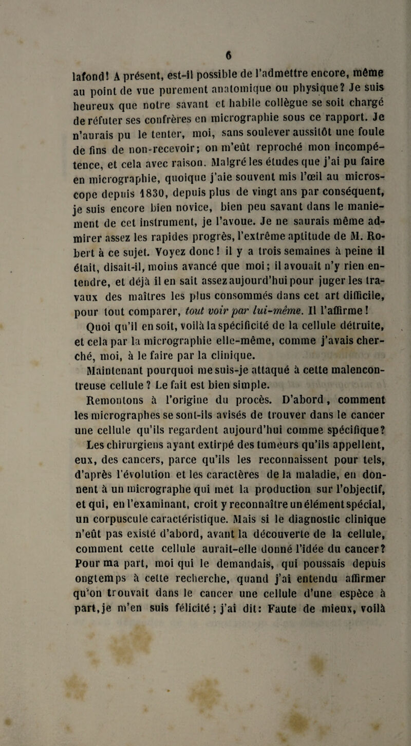 lafond! À présent, est-il possible de l’admettre encore, même au point de vue purement anatomique ou physique? Je suis heureux que notre savant et habile collègue se soit chargé de réfuter ses confrères en micrographie sous ce rapport. Je n’aurais pu le tenter, moi, sans soulever aussitôt une foule de fins de non-recevoir; on m’eût reproché mon incompé¬ tence, et cela avec raison. Malgré les éludes que j’ai pu faire en micrographie, quoique j’aie souvent mis l’œil au micros¬ cope depuis 1830, depuis plus de vingt ans par conséquent, je suis encore bien novice, bien peu savant dans le manie¬ ment de cet instrument, je l’avoue. Je ne saurais même ad¬ mirer assez les rapides progrès, l’extrême aptitude de M. Ro¬ bert à ce sujet. Voyez donc ! il y a trois semaines à peine il était, disait-il, moins avancé que moi; il avouait n’y rien en¬ tendre, et déjà il en sait assez aujourd’hui pour juger les tra¬ vaux des maîtres les plus consommés dans cet art difficile, pour tout comparer, tout voir par lui-même. Il l’affirme! Quoi qu’il en soit, voilà la spécificité de la cellule détruite, et cela par la micrographie elle-même, comme j’avais cher¬ ché, moi, à le faire par la clinique. Maintenant pourquoi me suis-je attaqué à cette malencon¬ treuse cellule ? Le fait est bien simple. Remontons à l’origine du procès. D’abord, comment les micrographes se sont-ils avisés de trouver dans le cancer une cellule qu’ils regardent aujourd’hui comme spécifique? Les chirurgiens ayant extirpé des tumeurs qu’ils appellent, eux, des cancers, parce qu’ils les reconnaissent pour tels, d’après l’évolution et les caractères de la maladie, en don¬ nent à un micrographe qui met la production sur l’objectif, et qui, en l’examinant, croit y reconnaître un élément spécial, un corpuscule caractéristique. Mais si le diagnostic clinique n’eût pas existé d’abord, avant la découverte de la cellule, comment celte cellule aurait-elle donné l’idée du cancer? Pour ma part, moi qui le demandais, qui poussais depuis ongtemps à celte recherche, quand j’ai entendu affirmer qu'on trouvait dans le cancer une cellule d’une espèce à part,je m’en suis félicité ; j’ai dit: Faute de mieux, voilà