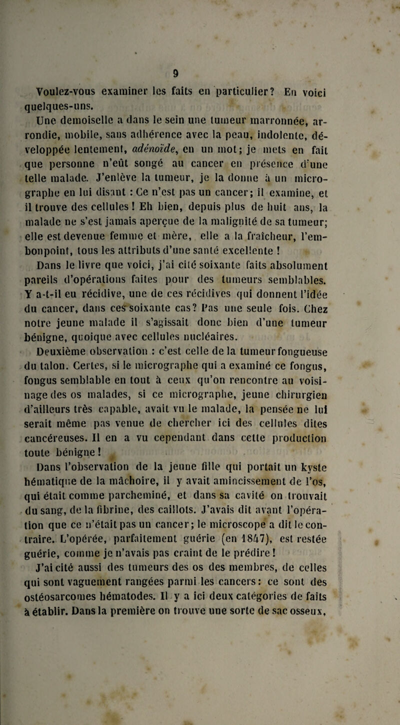 Voulez-vous examiner les faits en particulier? En voici quelques-uns. Une demoiselle a dans le sein une tumeur marronnée, ar¬ rondie, mobile, sans adhérence avec la peau, indolente, dé¬ veloppée lentement, adénoïde, en un mot; je mets en fait que personne n’eût songé au cancer en présence d’une telle malade. J’enlève la tumeur, je la donne à un micro¬ graphe en lui disant : Ce n’est pas un cancer; il examine, et il trouve des cellules ! Eh bien, depuis plus de huit ans, la malade ne s’est jamais aperçue de la malignité de sa tumeur; elle est devenue femme et mère, elle a la fraîcheur, l’em¬ bonpoint, tous les attributs d’une santé excellente ! Dans le livre que voici, j’ai cité soixante faits absolument pareils d’opérations faites pour des tumeurs semblables. Y a-t-il eu récidive, une de ces récidives qui donnent l’idée du cancer, dans ces soixante cas? Pas une seule fois. Chez notre jeune malade il s’agissait donc bien d’une tumeur bénigne, quoique avec cellules nucléaires. Deuxième observation : c’est celle de la tumeur fongueuse du talon. Certes, si le micrographe qui a examiné ce fongus, fongus semblable en tout à ceux qu’on rencontre au voisi¬ nage des os malades, si ce micrographe, jeune chirurgien d’ailleurs très capable, avait vu le malade, la pensée ne lui serait même pas venue de chercher ici des cellules dites cancéreuses. Il en a vu cependant dans cette production toute bénigne ! Dans l’observation de la jeune fille qui portait un kyste hématique de la mâchoire, il y avait amincissement de l’os, qui était comme parcheminé, et dans sa cavité on trouvait du sang, de la fibrine, des caillots. J’avais dit avant l’opéra¬ tion que ce n’était pas un cancer; le microscope a dit le con¬ traire. L’opérée, parfaitement guérie (en 1847), est restée guérie, comme je n’avais pas craint de le prédire ! J’ai cité aussi des tumeurs des os des membres, de celles qui sont vaguement rangées parmi les cancers : ce sont des ostéosarcomes hématodes. Il y a ici deux catégories de faits à établir. Dans la première on trouve une sorte de sac osseux,