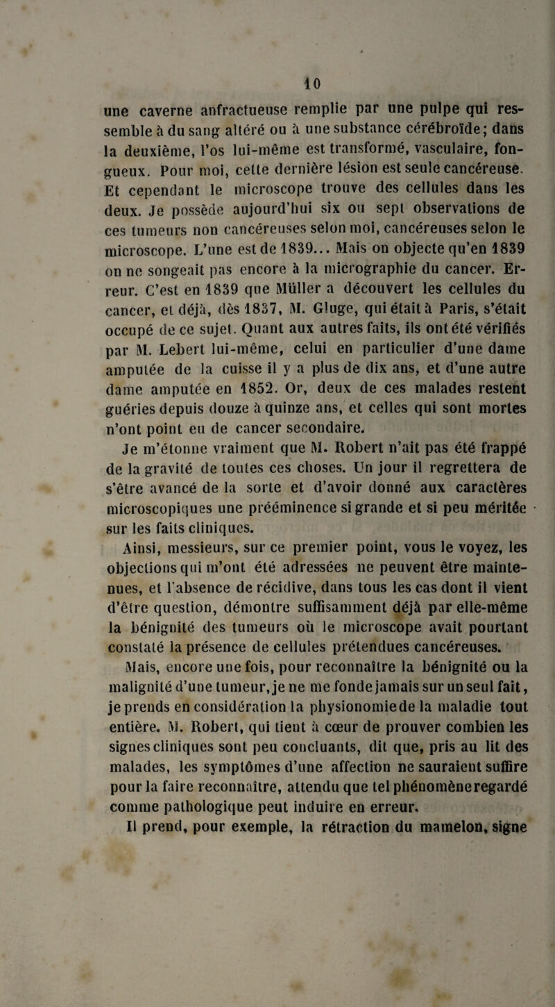 une caverne anfractueuse remplie par une pulpe qui res¬ semble à du sang altéré ou à une substance cérébroïde; dans la deuxième, l’os lui-même est transformé, vasculaire, fon¬ gueux. Pour moi, cette dernière lésion est seule cancéreuse. Et cependant le microscope trouve des cellules dans les deux. Je possède aujourd’hui six ou sept observations de ces tumeurs non cancéreuses selon moi, cancéreuses selon le microscope. L’une est de 1839... Mais on objecte qu’en 1839 on ne songeait pas encore à la micrographie du cancer. Er¬ reur. C’est en 1839 que Muller a découvert les cellules du cancer, et déjà, dès 1837, M. Gluge, qui était à Paris, s’était occupé de ce sujet. Quant aux autres faits, ils ont été vérifiés par M. Lebert lui-même, celui en particulier d’une dame amputée de la cuisse il y a plus de dix ans, et d’une autre dame amputée en 1852. Or, deux de ces malades restent guéries depuis douze à quinze ans, et celles qui sont mortes n’ont point eu de cancer secondaire. Je m’étonne vraiment que M. Robert n’ait pas été frappé de la gravité de toutes ces choses. Un jour il regrettera de s’être avancé de la sorte et d’avoir donné aux caractères microscopiques une prééminence si grande et si peu méritée sur les faits cliniques. Ainsi, messieurs, sur ce premier point, vous le voyez, les objections qui m’ont été adressées ne peuvent être mainte¬ nues, et l’absence de récidive, dans tous les cas dont il vient d’être question, démontre suffisamment déjà par elle-même la bénignité des tumeurs où le microscope avait pourtant constaté la présence de cellules prétendues cancéreuses. Mais, encore une fois, pour reconnaître la bénignité ou la malignité d’une tumeur, je ne me fonde jamais sur un seul fait, je prends en considération la physionomie de la maladie tout entière. M. Robert, qui tient à cœur de prouver combien les signes cliniques sont peu concluants, dit que, pris au lit des malades, les symptômes d’une affection ne sauraient suffire pour la faire reconnaître, attendu que tel phénomène regardé comme pathologique peut induire en erreur. Il prend, pour exemple, la rétraction du mamelon, signe