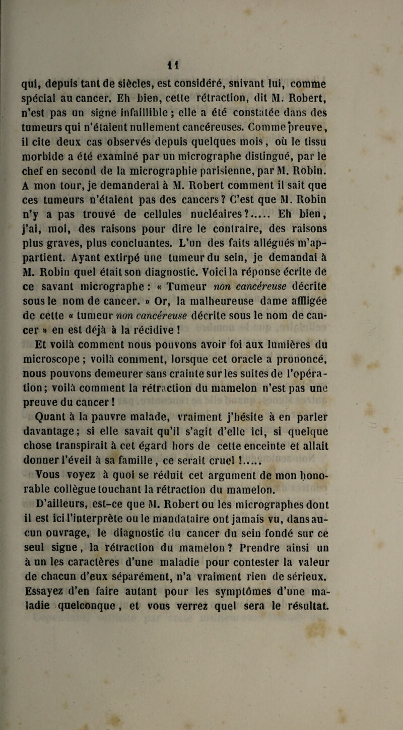 a qui, depuis tant de siècles, est considéré, snivant lui, comme spécial au cancer. Eh bien, celte rétraction, dit M. Robert, n’est pas un signe infaillible ; elle a été constatée dans des tumeurs qui n’étaient nullement cancéreuses. Comme preuve, il cite deux cas observés depuis quelques mois, où le tissu morbide a été examiné par un micrographe distingué, par le chef en second de la micrographie parisienne, par M. Robin. A mon tour, je demanderai à M. Robert comment il sait que ces tumeurs n’étaient pas des cancers? C’est que M. Robin n’y a pas trouvé de cellules nucléaires?. Eh bien, j’ai, moi, des raisons pour dire le contraire, des raisons plus graves, plus concluantes. L’un des faits allégués m’ap¬ partient. Ayant extirpé une tumeur du sein, je demandait M. Robin quel était son diagnostic. Voici la réponse écrite de ce savant micrographe : « Tumeur non cancéreuse décrite sous le nom de cancer. » Or, la malheureuse dame affligée de cette « tumeur non cancéreuse décrite sous le nom de can¬ cer » en est déjà à la récidive ! Et voilà comment nous pouvons avoir foi aux lumières du microscope ; voilà comment, lorsque cet oracle a prononcé, nous pouvons demeurer sans crainte sur les suites de l’opéra¬ tion; voilà comment la rétraction du mamelon n’est pas une preuve du cancer ! Quant à la pauvre malade, vraiment j’hésite à en parler davantage; si elle savait qu’il s’agit d’elle ici, si quelque chose transpirait à cet égard hors de cette enceinte et allait donner l’éveil à sa famille, ce serait cruel !. Vous voyez à quoi se réduit cet argument de mon hono¬ rable collègue touchant la rétraction du mamelon. D’ailleurs, est-ce que Al. Robert ou les micrographes dont il est ici l’interprète ou le mandataire ont jamais vu, dans au¬ cun ouvrage, le diagnostic du cancer du sein fondé sur ce seul signe, la rétraction du mamelon ? Prendre ainsi un à un les caractères d’une maladie pour contester la valeur de chacun d’eux séparément, n’a vraiment rien de sérieux. Essayez d’en faire autant pour les symptômes d’une ma¬ ladie quelconque, et vous verrez quel sera le résultat.